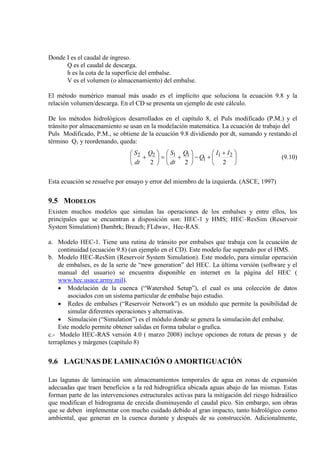 Donde I es el caudal de ingreso.
Q es el caudal de descarga.
h es la cota de la superficie del embalse.
V es el volumen (o almacenamiento) del embalse.
El método numérico manual más usado es el implícito que soluciona la ecuación 9.8 y la
relación volumen/descarga. En el CD se presenta un ejemplo de este cálculo.
De los métodos hidrológicos desarrollados en el capítulo 8, el Puls modificado (P.M.) y el
tránsito por almacenamiento se usan en la modelación matemática. La ecuación de trabajo del
Puls Modificado, P.M., se obtiene de la ecuación 9.8 dividiendo por dt, sumando y restando el
término Q1 y reordenando, queda:





 +
+−





+=





+
222
21
1
1122 II
Q
Q
dt
SQ
dt
S
(9.10)
Esta ecuación se resuelve por ensayo y error del miembro de la izquierda. (ASCE, 1997)
9.5 MODELOS
Existen muchos modelos que simulan las operaciones de los embalses y entre ellos, los
principales que se encuentran a disposición son: HEC-1 y HMS; HEC–ResSim (Reservoir
System Simulation) Dambrk; Breach; FLdwav, Hec-RAS.
a. Modelo HEC-1. Tiene una rutina de tránsito por embalses que trabaja con la ecuación de
continuidad (ecuación 9.8) (un ejemplo en el CD). Este modelo fue superado por el HMS.
b. Modelo HEC-ResSim (Reservoir System Simulation). Este modelo, para simular operación
de embalses, es de la serie de “new generation” del HEC. La última versión (software y el
manual del usuario) se encuentra disponible en internet en la página del HEC (
www.hec.usace.army.mil).
• Modelación de la cuenca (“Watershed Setup”), el cual es una colección de datos
asociados con un sistema particular de embalse bajo estudio.
• Redes de embalses (“Reservoir Network”) es un módulo que permite la posibilidad de
simular diferentes operaciones y alternativas.
• Simulación (“Simulation”) es el módulo donde se genera la simulación del embalse.
Este modelo permite obtener salidas en forma tabular o grafica.
c.- Modelo HEC-RAS versión 4.0 ( marzo 2008) incluye opciones de rotura de presas y de
terraplenes y márgenes (capítulo 8)
9.6 LAGUNAS DE LAMINACIÓN O AMORTIGUACIÓN
Las lagunas de laminación son almacenamientos temporales de agua en zonas de expansión
adecuadas que traen beneficios a la red hidrográfica ubicada aguas abajo de las mismas. Estas
forman parte de las intervenciones estructurales activas para la mitigación del riesgo hidraúlico
que modifican el hidrograma de crecida disminuyendo el caudal pico. Sin embargo, son obras
que se deben implementar con mucho cuidado debido al gran impacto, tanto hidrológico como
ambiental, que generan en la cuenca durante y después de su construcción. Adicionalmente,
 