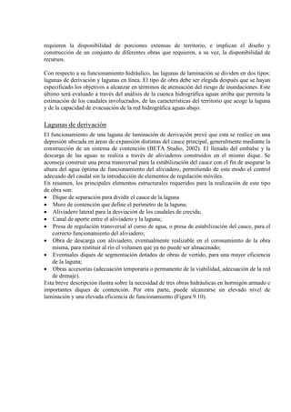 requieren la disponibilidad de porciones extensas de territorio, e implican el diseño y
construcción de un conjunto de diferentes obras que requieren, a su vez, la disponibilidad de
recursos.
Con respecto a su funcionamiento hidráulico, las lagunas de laminación se dividen en dos tipos:
lagunas de derivación y lagunas en línea. El tipo de obra debe ser elegida después que se hayan
especificado los objetivos a alcanzar en términos de atenuación del riesgo de inundaciones. Este
último será evaluado a través del análisis de la cuenca hidrográfica aguas arriba que permita la
estimación de los caudales involucrados, de las características del territorio que acoge la laguna
y de la capacidad de evacuación de la red hidrográfica aguas abajo.
Lagunas de derivación
El funcionamiento de una laguna de laminación de derivación prevé que esta se realice en una
depresión ubicada en áreas de expansión distintas del cauce principal, generalmente mediante la
construcción de un sistema de contención (BETA Studio, 2002). El llenado del embalse y la
descarga de las aguas se realiza a través de aliviaderos construidos en el mismo dique. Se
aconseja construir una presa transversal para la estabilización del cauce con el fin de asegurar la
altura del agua óptima de funcionamiento del aliviadero, permitiendo de este modo el control
adecuado del caudal sin la introducción de elementos de regulación móviles.
En resumen, los principales elementos estructurales requeridos para la realización de este tipo
de obra son:
• Dique de separación para dividir el cauce de la laguna
• Muro de contención que define el perímetro de la laguna;
• Aliviadero lateral para la desviación de los caudales de crecida;
• Canal de aporte entre el aliviadero y la laguna;
• Presa de regulación transversal al curso de agua, o presa de estabilización del cauce, para el
correcto funcionamiento del aliviadero;
• Obra de descarga con aliviadero, eventualmente realizable en el coronamiento de la obra
misma, para restituir al río el volumen que ya no puede ser almacenado;
• Eventuales diques de segmentación dotados de obras de vertido, para una mayor eficiencia
de la laguna;
• Obras accesorias (adecuación temporaria o permanente de la viabilidad, adecuación de la red
de drenaje).
Esta breve descripción ilustra sobre la necesidad de tres obras hidráulicas en hormigón armado e
importantes diques de contención. Por otra parte, puede alcanzarse un elevado nivel de
laminación y una elevada eficiencia de funcionamiento (Figura 9.10).
 