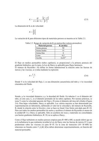 [ ]
[ ]2
3
L
T/L
)L/h(A
Q
K
∆⋅
= (2.5)
La dimensión de K es de velocidad:
[ ]
[ ]T
L
K =
La variación de K para diferentes tipos de materiales porosos se muestra en la Tabla 2.3.
Tabla 2.3 Rango de variación de K en metros/día (valores promedios)
Material poroso K (m/día)
Arena gruesa 50
Arena media 15
Arena fina 4
Limo 0.2
Arcilla 3x10-4
El flujo en medios permeables (tubos capilares), es proporcional a la primera potencia del
gradiente hidráulico, por lo tanto, la Ley de Darcy es aplicable para flujos laminares.
El número de Reynolds ( R) define en forma adimensional la relación entre las fuerzas de
inercia y las viscosas, se evalúa mediante la expresión:
ν
LV
R
⋅
= (2.6)
Donde V es la velocidad del flujo, L es una dimensión característica del tubo y ν la viscosidad
cinemática del fluido.
ρ
µ
ν =
Siendo, µ la viscosidad dinámica y ρ, la densidad del fluido. En tuberías L es el diámetro del
tubo, en este caso, L, es el diámetro promedio de los tubos capilares. Por razones prácticas, se
toma V como la velocidad aparente del flujo y D como el diámetro del área del cilindro (Figura
2.6). Para bajas velocidades, Darcy es aplicable. Los valores mayores se han determinado por
experimentación en laboratorio, definiendo el valor de la velocidad y del número de Reynolds,
R, donde la relación entre la fricción y éste se hace no lineal. Este límite está dado para R>10.
Para casi todos los medios permeables de suelos y acuíferos el número de Reynolds es menor de
la unidad (R<1) y Darcy es aplicable. Sólo en acuíferos de rocas y materiales no consolidados
con fuertes gradientes hidráulicos, R>10, no se aplica a Darcy.
Como el flujo turbulento en medios porosos empieza para R>400 a 600, se puede inferir que no
es la turbulencia lo que realmente invalida la Ley de Darcy sino las fuerzas de inercia (V L) que
predominan sobre las viscosas (ν) para R>10. En la zona de transición (10< R<600) las
relaciones no lineales entre V y( lh )∆∆ se deben determinar experimentalmente, en función del
material permeable:
 