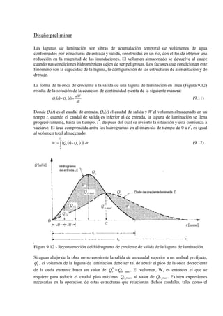 Diseño preliminar
Las lagunas de laminación son obras de acumulación temporal de volúmenes de agua
conformados por estructuras de entrada y salida, construidas en un río, con el fin de obtener una
reducción en la magnitud de las inundaciones. El volumen almacenado se devuelve al cauce
cuando sus condiciones hidrométricas dejen de ser peligrosas. Los factores que condicionan este
fenómeno son la capacidad de la laguna, la configuración de las estructuras de alimentación y de
drenaje.
La forma de la onda de creciente a la salida de una laguna de laminación en línea (Figura 9.12)
resulta de la solución de la ecuación de continuidad escrita de la siguiente manera:
( ) ( )
dt
dW
tQtQ oi =− (9.11)
Donde Qi(t) es el caudal de entrada, Qo(t) el caudal de salida y W el volumen almacenado en un
tempo t. cuando el caudal de salida es inferior al de entrada, la laguna de laminación se llena
progresivamente, hasta un tiempo, t*
, después del cual se invierte la situación y esta comienza a
vaciarse. El área comprendida entre los hidrogramas en el intervalo de tiempo de 0 a t*
( ) ( )( )∫ ⋅−=
*
t
0
oi dttQtQW
, es igual
al volumen total almacenado:
(9.12)
Figura 9.12 - Reconstrucción del hidrograma de creciente de salida de la laguna de laminación.
Si aguas abajo de la obra no se consiente la salida de un caudal superior a un umbral prefijado,
*
vQ , el volumen de la laguna de laminación debe ser tal de abatir el pico de la onda decreciente
de la onda entrante hasta un valor de max_0
*
QQv = . El volumen, W, es entonces el que se
requiere para reducir el caudal pico máximo, Qi_max, al valor de Qo_max. Existen expresiones
necesarias en la operación de estas estructuras que relacionan dichos caudales, tales como el
 