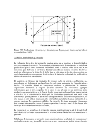 Figura 9.13 Tendencia de eficiencia, η, y de relación de llenado, ε, en función del período de
retorno (Maione, 2002)
Aspectos ambientales y sociales
La realización de un área de laminación requiere, como ya se ha dicho, la disponibilidad de
porciones extensas de territorio, frecuentemente ubicadas en áreas destinadas para la agricultura,
puede incidir por lo tanto, en manera considerable sobre la realidad social de la zona. Cabe
mencionar que, dado que el territorio a defender coincide casi siempre con áreas de elevado
grado de urbanización, la ubicación de dicha área se sitúa aguas arriba de éstas, mientras que
donde la presencia de asentamientos de viviendas o de industrias es limitada las problemáticas
hidráulicas no resultan ser evidentes.
El sacrificio, en términos de limitación del recurso suelo, se solicita a poblaciones que
generalmente no disfrutan de sus beneficios, lo cual causa roces entre las Administraciones
locales. Tal criticidad deberá ser compensada mediante la planificación de oportunas
disposiciones tendientes a asegurar positivas relaciones de coexistencia (ejemplo:
indemnización por el área ocupada). En el caso en que el área no sea clasificada como
productiva, es aconsejable, ya en la fase de diseño, prever su transformación en área recreativa,
a beneficio de la Administración Municipal. La destinación agrícola del área traerá como
consecuencia que se garantice la posibilidad de seguimiento de las actividades productivas, no
sólo cuando la obra esté en funcionamiento, sino también durante las fases de realización de la
misma, previendo los gravámenes debido a la ejecución de obras temporales (plenamente
funcionales), tales como las rampas de paso que permiten el acceso, a través de los diques, a las
áreas que de lo contrario serían obstaculizadas.
La presencia de los terraplenes de protección crea una modificación de la red de drenaje local,
tanto dentro del perímetro externo como a lo largo del mismo, la cual debe ser evaluada en el
proyecto.
Si la laguna de laminación se encuentra en un área normalmente no afectada por inundaciones y
donde el terreno sea muy permeable, será necesario tener en cuenta una posible interacción entre
 