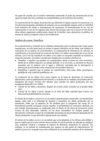 las aguas de avenida con el acuífero subterráneo analizando el grado de contaminación de las
aguas de origen fluvial y evaluando su compatibilidad con las funciones del acuífero.
La construcción de los diques de protección que delimitan la laguna requiere la excavación y la
movilización de grandes cantidades de material, con un considerable impacto sobre la viabilidad
local (aumento del tráfico e interrupciones de carreteras). El mantenimiento de las vías de
comunicación es uno de los aspectos más críticos del proyecto; por eso el acceso al sitio de las
obras deberá organizarse estableciendo, dentro de lo posible, rutas alternativas al público, de
manera de reducir el impacto sobre la movilidad local.
Análisis de costos - beneficio
En la planificación y el diseño de las medidas estructurales para la reducción del riesgo contra
inundaciones, no sólo basta tener en cuenta el aspecto hidráulico de las obras, sino también la
realización de un análisis de costo-beneficio, la comparación de alternativas de solución, la
cuantificación y la inclusión de los costos de las obras y los daños ocasionados por el uso de las
mismas, con el fin de cuantificar los daños a los cuales se encuentra sometido un territorio a
riesgo de crecientes. Los daños causados por inundaciones se pueden clasificar en:
• Tangibles o aquellos que pueden ser cuantificables, desde el punto de vista económico,
dentro de un ámbito espacial y un tiempo definido. A su vez éstos, se clasifican en directos
(causados por el contacto con el agua) e indirectos (causados por la interrupción o
destrucción de actividades como consecuencia de los daños directos).
• Intangibles o aquellos que no pueden ser cuantificables, tales como daños psicológicos,
pérdidas de vida, salud de la población, etc.
La evaluación de los daños sirve como soporte en la toma de decisiones en numerosas
aplicaciones, como la planificación del territorio y el diseño de las medidas estructurales para la
mitigación del riesgo. Existen dos métodos para calcular los daños producidos por una
inundación (Fattorelli et al., 2004):
• Cálculo de los daños a posteriori, después de eventos reales ocurridos en el pasado (daño
real).
• Cálculo de los daños a priori, basado en el valor del daño esperado para eventos con
determinada probabilidad de ocurrencia.
El cálculo de los daños a posteriori, es un análisis aparentemente conservador, con limitaciones
ligadas sobre todo a la dificultad de registrar y cuantificar los daños producidos por la
inundación. Dado que la adopción de las medidas para la mitigación del riesgo no es
normalmente posible evaluando eventos aislados, la probabilidad de ocurrencia obtenida con
este método frecuentemente es inadecuada para el diseño de las obras de protección contra
eventos de alta intensidad. Además, en las áreas susceptibles no siempre pueden ser
previamente verificados eventos de considerable intensidad con documentación apropiada de los
efectos producidos, lo que dificulta la aplicación de este método.
El cálculo de los daños a priori, es un método que se ha adoptado en los últimos años debido a
que no supone que el evento extremo haya ocurrido, lo cual le permite ser aplicado en cualquier
área, pudiendo verificar y comparar el impacto de diferentes alternativas de solución. Sin
embargo, es un método no estandarizado que requiere un alto grado de especialización. El
análisis a posteriori se puede usar como calibración de la simulación numérica de la estimación
 