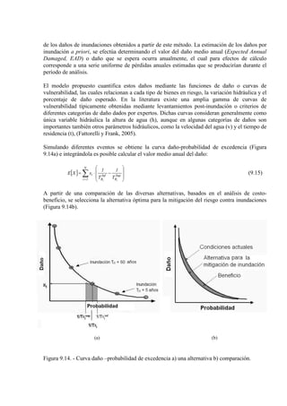 de los daños de inundaciones obtenidos a partir de este método. La estimación de los daños por
inundación a priori, se efectúa determinando el valor del daño medio anual (Expected Annual
Damaged, EAD) o daño que se espera ocurra anualmente, el cual para efectos de cálculo
corresponde a una serie uniforme de pérdidas anuales estimadas que se producirían durante el
período de análisis.
El modelo propuesto cuantifica estos daños mediante las funciones de daño o curvas de
vulnerabilidad, las cuales relacionan a cada tipo de bienes en riesgo, la variación hidráulica y el
porcentaje de daño esperado. En la literatura existe una amplia gamma de curvas de
vulnerabilidad típicamente obtenidas mediante levantamientos post-inundación o criterios de
diferentes categorías de daño dados por expertos. Dichas curvas consideran generalmente como
única variable hidráulica la altura de agua (h), aunque en algunas categorías de daños son
importantes también otros parámetros hidráulicos, como la velocidad del agua (v) y el tiempo de
residencia (t), (Fattorelli y Frank, 2005).
Simulando diferentes eventos se obtiene la curva daño-probabilidad de excedencia (Figura
9.14a) e integrándola es posible calcular el valor medio anual del daño:
[ ] ∑=








−⋅=
N
1i
Sup
R
Inf
R
i
ii
T
1
T
1
xXE (9.15)
A partir de una comparación de las diversas alternativas, basados en el análisis de costo-
beneficio, se selecciona la alternativa óptima para la mitigación del riesgo contra inundaciones
(Figura 9.14b).
(a) (b)
Figura 9.14. - Curva daño –probabilidad de excedencia a) una alternativa b) comparación.
 