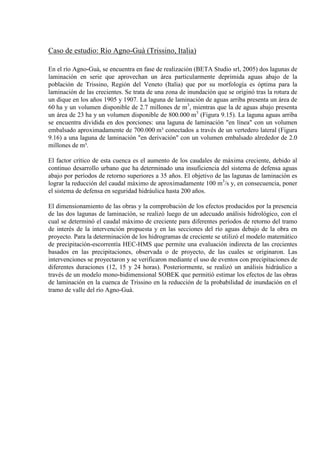 Caso de estudio: Río Agno-Guà (Trissino, Italia)
En el río Agno-Guà, se encuentra en fase de realización (BETA Studio srl, 2005) dos lagunas de
laminación en serie que aprovechan un área particularmente deprimida aguas abajo de la
población de Trissino, Región del Veneto (Italia) que por su morfología es óptima para la
laminación de las crecientes. Se trata de una zona de inundación que se originó tras la rotura de
un dique en los años 1905 y 1907. La laguna de laminación de aguas arriba presenta un área de
60 ha y un volumen disponible de 2.7 millones de m3
, mientras que la de aguas abajo presenta
un área de 23 ha y un volumen disponible de 800.000 m3
(Figura 9.15). La laguna aguas arriba
se encuentra dividida en dos porciones: una laguna de laminación "en línea" con un volumen
embalsado aproximadamente de 700.000 m³ conectados a través de un vertedero lateral (Figura
9.16) a una laguna de laminación "en derivación" con un volumen embalsado alrededor de 2.0
millones de m³.
El factor crítico de esta cuenca es el aumento de los caudales de máxima creciente, debido al
continuo desarrollo urbano que ha determinado una insuficiencia del sistema de defensa aguas
abajo por períodos de retorno superiores a 35 años. El objetivo de las lagunas de laminación es
lograr la reducción del caudal máximo de aproximadamente 100 m3
/s y, en consecuencia, poner
el sistema de defensa en seguridad hidráulica hasta 200 años.
El dimensionamiento de las obras y la comprobación de los efectos producidos por la presencia
de las dos lagunas de laminación, se realizó luego de un adecuado análisis hidrológico, con el
cual se determinó el caudal máximo de creciente para diferentes períodos de retorno del tramo
de interés de la intervención propuesta y en las secciones del río aguas debajo de la obra en
proyecto. Para la determinación de los hidrogramas de creciente se utilizó el modelo matemático
de precipitación-escorrentía HEC-HMS que permite una evaluación indirecta de las crecientes
basados en las precipitaciones, observada o de proyecto, de las cuales se originaron. Las
intervenciones se proyectaron y se verificaron mediante el uso de eventos con precipitaciones de
diferentes duraciones (12, 15 y 24 horas). Posteriormente, se realizó un análisis hidráulico a
través de un modelo mono-bidimensional SOBEK que permitió estimar los efectos de las obras
de laminación en la cuenca de Trissino en la reducción de la probabilidad de inundación en el
tramo de valle del río Agno-Guà.
 