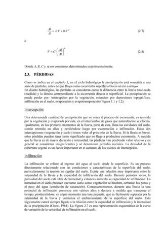 2
VBVA
l
h
⋅+⋅=
∆
∆
(2.7)
ó
η
∆
∆
⎟
⎠
⎞
⎜
⎝
⎛
⋅=
l
h
CV (2.8)
Donde A, B, C y η son constantes determinadas experimentalmente.
2.3. PÉRDIDAS
Como se indica en el capítulo 1, en el ciclo hidrológico la precipitación está sometida a una
serie de pérdidas, antes de que fluya como escorrentía superficial hacia un río o arroyo.
En diseño hidrológico, las pérdidas se consideran como la diferencia entre la lluvia total caída
(medida) y la lámina correpondiente a la escorrentía directa o superficial. La precipitación se
puede perder por: intercepción por la vegetación, retención por depresiones topográficas,
infiltración en el suelo, evaporación y evapotranspiración (Figura 1.1 y 1.2).
Intercepción
Una determinada cantidad de precipitación que no entra al proceso de escorrentía, es retenida
por la vegetación y evaporada por esta, en el intercambio de gases que naturalmente se efectúa.
Igualmente, en los primeros momentos de la lluvia, parte de esta, llena las cavidades del suelo,
siendo retenida en ellos y perdiéndose luego por evaporación e infiltración. Estas dos
intercepciones (vegetación y suelo) tienen valor al principio de la lluvia. Si la lluvia es breve,
estas pérdidas pueden tener tanto significado que no llega a producirse escorrentía. A medida
que la lluvia es de mayor duración e intensidad, las pérdidas van perdiendo valor relativo y en
general se consideran insignificantes y se denominan pérdidas iniciales. La densidad de la
cobertura vegetal es un factor importante en el aumento de los valores de intercepción.
Infiltración
La infiltración se refiere al ingreso del agua al suelo desde la superficie. Es un proceso
directamente relacionado con las condiciones y características de la superficie del suelo,
particularmente la tensión no capilar del suelo. Existe una relación muy importante entre la
intensidad de la lluvia y la capacidad de infiltración del suelo. Durante períodos secos, la
porosidad del suelo está libre de humedad y entonces aumenta su capacidad de infiltración. La
humedad en el suelo produce que tanto suelo como vegetación se hinchen, cerrando los poros y
el paso del agua (condición de saturación). Consecuentemente, durante una lluvia la tasa
potencial de infiltración comienza con valores altos y decrece a medida que transcurre el
tiempo, produciéndose, en algún momento una tasa pequeña, que es fácilmente superada por la
intensidad de la lluvia y comienza el encharcamiento de la superficie del suelo. Esto
lógicamente estará siempre ligado a la relación entre la capacidad de infiltración y la intensidad
de la precipitación (Chow, 1964). La Figura 2.7 es una representación esquemática de la curva
de variación de la velocidad de infiltración en el suelo.
 