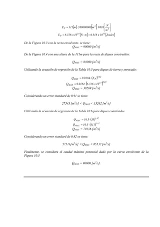 [ ] [ ] 





⋅⋅= 3
3
P
m
N
9810m580000000m111E
[ ] [ ]Joules10x316.6mN10x316.6E 1414
P =⋅=
De la Figura 10.3 con la recta envolvente, se tiene:
QMAX = 90000 [m3
/s]
De la Figura 10.4 con una altura de la 111m para la recta de diques construidos:
QMAX = 83000 [m3
/s]
Utilizando la ecuación de regresión de la Tabla 10.5 para diques de tierra y enrocado:
( ) 42.0
PMAX E0184.0Q ⋅=
( ) 42.014
MAX 10x316.60184.0Q ⋅=
QMAX = 30269 [m3
/s]
Considerando un error standard de 0.91 se tiene:
27543 [m3
/s] < QMAX < 33262 [m3
/s]
Utilizando la ecuación de regresión de la Tabla 10.6 para diques construidos
( ) 87.1
MAX H5.10Q ⋅=
( ) 87.1
MAX 1115.10Q ⋅=
QMAX = 70136 [m3
/s]
Considerando un error standard de 0.82 se tiene:
57511[m3
/s] < QMAX < 85532 [m3
/s]
Finalmente, se considera el caudal máximo potencial dado por la curva envolvente de la
Figura 10.3
QMAX = 90000 [m3
/s].
 