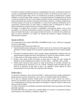 El modelo considera la posible existencia de complejidades tales como: el material el núcleo de
la presa con propiedades diferentes del de la parte exterior; la formación de una cárcava a lo
largo del talud de aguas abajo, previo a la formación de la brecha y producido por el primer
sobrepaso; el talud de aguas abajo, en partes o con material diferente; la ampliación de la brecha
a través de mecanismos de uno o más colapsos repentinos de tipo estructural producidos por la
presión hidrostática que excede la resistencia de las fuerzas cohesivas y cortantes; ampliación de
la brecha basado en la teoría de la estabilidad; y el inicio de la brecha por tubificación con la
consecuente evolución hacia un canal abierto a superficie libre. El hidrograma de salida se
obtiene mediante una solución iteractiva en relación a pasos de tiempo.
El modelo se comporta bien en relación a estabilidad y convergencia, debido a que es poco
susceptible a la variación de parámetros numéricos de cálculo. Sin embargo, es sensible a los
datos del material de la presa, como ángulo interno de fricción y la extensión de la cobertura de
pasto en presas artificiales y al esfuerzo de cohesión del material en diques formados por
deslizamientos naturales.
Modelo FLDWAV
Es la integración de los modelos DWOPER y DAMBRK (Fread y Lewis, 1996) con el agregado
de nuevas capacidades.
Las principales características del modelo son:
• Transita hidráulicamente hidrogramas de salida a través de un sistema río/valle aguas abajo
utilizando la forma completa de las ecuaciones unidimensionales de Saint Venant (Capítulo
8)
• Considera los siguientes efectos: presas, puentes, diques longitudinales, tributarios áreas de
almacenamiento marginal del canal, sinuosidad del río, efectos de remanso debido a mareas
• El flujo puede ser Newtoniano (agua) o no Newtoniano (fangos / detritos)
• Produce como salida: perfiles de tirantes de aguas altas a lo largo del valle, tiempos de
llegada de crecida, hidrogramas de caudal y curvas de altura – velocidad o altura -caudal.
• Exporta datos necesarios para generar un mapa de pronóstico de crecidas: ubicación del
canal (localización de estructuras en el río y latitud / longitud), perfil del fondo del cauce,
perfil de la superficie de agua para un área a ser mapeada y ancho superior de cauce
correspondiente a las elevaciones de la superficie libre del agua.
Modelo HEC-1
La opción de sobrepaso y rotura de presa del HEC-1 resulta muy útil para estudios preliminares
porque genera la creciente de proyecto, y por lo tanto, el resultado integra todo el problema.
En el caso de sobrepaso permite simular presas con cresta a nivel y presas con crestas a
desnivel. En este último caso la cresta se define a través de datos de longitud y elevación, la cual
se va transformando en secciones equivalentes de rectángulos y trapecios, donde en cada una de
ellas se calcula el caudal.
Las fallas estructurales son modeladas asumiendo determinadas formas geométricas de brechas
generadas en presas.
El modelo HEC-Ras en la versión 4.0 y el modelo HMS en su versión 3.3 y posteriores incluyen
rotura de presas y de terraplenes y márgenes ( capítulo 8)
 