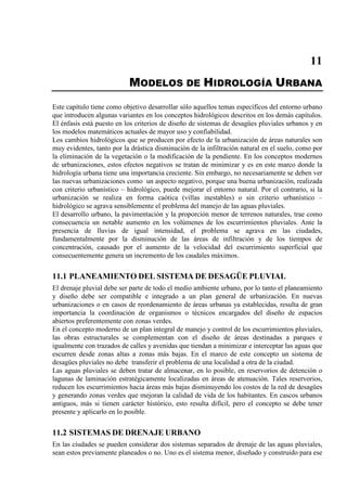 11
MODELOS DE HIDROLOGÍA URBANA
Este capítulo tiene como objetivo desarrollar sólo aquellos temas específicos del entorno urbano
que introducen algunas variantes en los conceptos hidrológicos descritos en los demás capítulos.
El énfasis está puesto en los criterios de diseño de sistemas de desagües pluviales urbanos y en
los modelos matemáticos actuales de mayor uso y confiabilidad.
Los cambios hidrológicos que se producen por efecto de la urbanización de áreas naturales son
muy evidentes, tanto por la drástica disminución de la infiltración natural en el suelo, como por
la eliminación de la vegetación o la modificación de la pendiente. En los conceptos modernos
de urbanizaciones, estos efectos negativos se tratan de minimizar y es en este marco donde la
hidrología urbana tiene una importancia creciente. Sin embargo, no necesariamente se deben ver
las nuevas urbanizaciones como un aspecto negativo, porque una buena urbanización, realizada
con criterio urbanístico – hidrológico, puede mejorar el entorno natural. Por el contrario, si la
urbanización se realiza en forma caótica (villas inestables) o sin criterio urbanístico –
hidrológico se agrava sensiblemente el problema del manejo de las aguas pluviales.
El desarrollo urbano, la pavimentación y la proporción menor de terrenos naturales, trae como
consecuencia un notable aumento en los volúmenes de los escurrimientos pluviales. Ante la
presencia de lluvias de igual intensidad, el problema se agrava en las ciudades,
fundamentalmente por la disminución de las áreas de infiltración y de los tiempos de
concentración, causado por el aumento de la velocidad del escurrimiento superficial que
consecuentemente genera un incremento de los caudales máximos.
11.1 PLANEAMIENTO DEL SISTEMA DE DESAGÜE PLUVIAL
El drenaje pluvial debe ser parte de todo el medio ambiente urbano, por lo tanto el planeamiento
y diseño debe ser compatible e integrado a un plan general de urbanización. En nuevas
urbanizaciones o en casos de reordenamiento de áreas urbanas ya establecidas, resulta de gran
importancia la coordinación de organismos o técnicos encargados del diseño de espacios
abiertos preferentemente con zonas verdes.
En el concepto moderno de un plan integral de manejo y control de los escurrimientos pluviales,
las obras estructurales se complementan con el diseño de áreas destinadas a parques e
igualmente con trazados de calles y avenidas que tiendan a minimizar e interceptar las aguas que
escurren desde zonas altas a zonas más bajas. En el marco de este concepto un sistema de
desagües pluviales no debe transferir el problema de una localidad a otra de la ciudad.
Las aguas pluviales se deben tratar de almacenar, en lo posible, en reservorios de detención o
lagunas de laminación estratégicamente localizadas en áreas de atenuación. Tales reservorios,
reducen los escurrimientos hacia áreas más bajas disminuyendo los costos de la red de desagües
y generando zonas verdes que mejoran la calidad de vida de los habitantes. En cascos urbanos
antiguos, más si tienen carácter histórico, esto resulta difícil, pero el concepto se debe tener
presente y aplicarlo en lo posible.
11.2 SISTEMAS DE DRENAJE URBANO
En las ciudades se pueden considerar dos sistemas separados de drenaje de las aguas pluviales,
sean estos previamente planeados o no. Uno es el sistema menor, diseñado y construido para ese
 