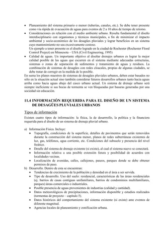• Planeamiento del sistema primario o menor (tuberías, canales, etc.). Se debe tener presente
como vía rápida de evacuación de aguas para eventos de 2 a 10 años de tiempo de retorno.
• Consideraciones en relación con el medio ambiente urbano. Resulta fundamental el diseño
interdisciplinario con organismos y técnicos municipales, a fin de minimizar el impacto
ambiental y socio-económico de los desagües pluviales y lograr beneficios en un sistema
cuyo mantenimiento no sea excesivamente costoso.
Un ejemplo a tener presente es el diseño logrado en la ciudad de Rochester (Rochester Flood
Control Project) en Minnesota – USA (Civil Engineering, 1995)
• Calidad de aguas. Un importante objetivo al diseñar drenajes urbanos es lograr la mejor
calidad posible de las aguas que escurren en el sistema mediante adecuadas estructuras,
sistemas o zonas de separación de sedimentos y tratamiento de aguas y residuos. La
combinación de sistemas de desagües con redes cloacales, propias de algunas ciudades, se
debe tratar de corregir en la medida de lo posible.
En suma los planes maestros de sistemas de desagües pluviales urbanos, deben estar basados no
sólo en la situación actual sino también considerar futuros desarrollos urbanos tanto hacia aguas
arriba como hacia aguas abajo del casco urbano actual. Un sistema de drenaje urbano será
siempre ineficiente si sus bocas de tormenta se ven bloqueadas por basuras generadas por una
sociedad sin educación.
11.4 INFORMACIÓN REQUERIDA PARA EL DISEÑO DE UN SISTEMA
DE DESAGÜES PLUVIALES URBANOS
Tipos de información
Existen cuatro tipos de información: la física, la de desarrrollo, la política y la financiera
requerida para el diseño de un sistema de drenaje pluvial urbano.
a) Información Física. Incluye:
• Topografía, condiciones de la superficie, detalles de pavimentos que serán removidos
durante la construcción del sistema menor, planos de redes subterráneas existentes de
luz, gas, teléfonos, agua corriente, etc. Condiciones del subsuelo y presencia del nivel
freático.
• Detalle del sistema de drenaje existente (si existe), al cual el sistema nuevo se conectará.
• Información relativa a una posible extensión futura y posibilidad de acuerdos con
localidades vecinas.
• Localización de avenidas, calles, callejones, paseos, parques donde se debe obtener
permisos de paso.
b) Desarrollo. Dentro de esta se encuentran:
• Tendencias de crecimiento de la población y densidad en el área a ser servida.
• Tipo de desarrollo. Uso del suelo: residencial, características de las áreas residenciales
(ej. barrios de casas contiguas unifamiliares, barrios de condominios multifamiliares,
parques) áreas comerciales o industriales.
• Posible presencia de aguas provenientes de industrias (calidad y cantidad).
• Datos meteorológicos de precipitaciones, información disponible y estudios realizados
(tormentas de proyecto – capitulo 5).
• Datos históricos del comportamiento del sistema existente (si existe) ante eventos de
diferente magnitud.
• Agencias locales de planeamiento y zonificación urbana.
 