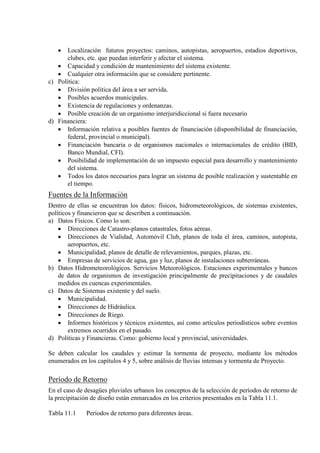 • Localización futuros proyectos: caminos, autopistas, aeropuertos, estadios deportivos,
clubes, etc. que puedan interferir y afectar el sistema.
• Capacidad y condición de mantenimiento del sistema existente.
• Cualquier otra información que se considere pertinente.
c) Política:
• División política del área a ser servida.
• Posibles acuerdos municipales.
• Existencia de regulaciones y ordenanzas.
• Posible creación de un organismo interjuridiccional si fuera necesario
d) Financiera:
• Información relativa a posibles fuentes de financiación (disponibilidad de financiación,
federal, provincial o municipal).
• Financiación bancaria o de organismos nacionales o internacionales de crédito (BID,
Banco Mundial, CFI).
• Posibilidad de implementación de un impuesto especial para desarrollo y mantenimiento
del sistema.
• Todos los datos necesarios para lograr un sistema de posible realización y sustentable en
el tiempo.
Fuentes de la Información
Dentro de ellas se encuentran los datos: físicos, hidrometeorológicos, de sistemas existentes,
políticos y financieron que se describen a continuación.
a) Datos Físicos. Como lo son:
• Direcciones de Catastro-planos catastrales, fotos aéreas.
• Direcciones de Vialidad, Automóvil Club, planos de toda el área, caminos, autopista,
aeropuertos, etc.
• Municipalidad, planos de detalle de relevamientos, parques, plazas, etc.
• Empresas de servicios de agua, gas y luz, planos de instalaciones subterráneas.
b) Datos Hidrometeorológicos. Servicios Meteorológicos. Estaciones experimentales y bancos
de datos de organismos de investigación principalmente de precipitaciones y de caudales
medidos en cuencas experimentales.
c) Datos de Sistemas existente y del suelo.
• Municipalidad.
• Direcciones de Hidráulica.
• Direcciones de Riego.
• Informes históricos y técnicos existentes, así como artículos periodísticos sobre eventos
extremos ocurridos en el pasado.
d) Políticas y Financieras. Como: gobierno local y provincial, universidades.
Se deben calcular los caudales y estimar la tormenta de proyecto, mediante los métodos
enumerados en los capítulos 4 y 5, sobre análisis de lluvias intensas y tormenta de Proyecto.
Período de Retorno
En el caso de desagües pluviales urbanos los conceptos de la selección de períodos de retorno de
la precipitación de diseño están enmarcados en los criterios presentados en la Tabla 11.1.
Tabla 11.1 Períodos de retorno para diferentes áreas.
 