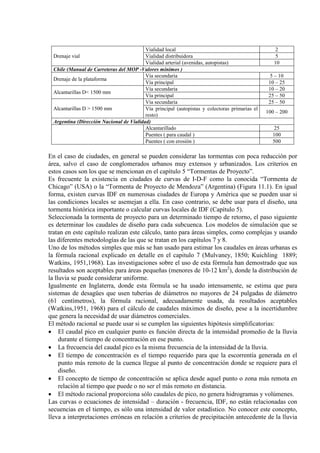 Drenaje vial
Vialidad local 2
Vialidad distribuidora 5
Vialidad arterial (avenidas, autopistas) 10
Chile (Manual de Carreteras del MOP -Valores mínimos )
Drenaje de la plataforma
Vía secundaria 5 – 10
Vía principal 10 – 25
Alcantarillas D< 1500 mm
Vía secundaria 10 – 20
Vía principal 25 – 50
Alcantarillas D > 1500 mm
Vía secundaria 25 – 50
Vía principal (autopistas y colectoras primarias el
resto)
100 – 200
Argentina (Dirección Nacional de Vialidad)
Alcantarillado 25
Puentes ( para caudal ) 100
Puentes ( con erosión ) 500
En el caso de ciudades, en general se pueden considerar las tormentas con poca reducción por
área, salvo el caso de conglomerados urbanos muy extensos y urbanizados. Los criterios en
estos casos son los que se mencionan en el capítulo 5 “Tormentas de Proyecto”.
Es frecuente la existencia en ciudades de curvas de I-D-F como la conocida “Tormenta de
Chicago” (USA) o la “Tormenta de Proyecto de Mendoza” (Argentina) (Figura 11.1). En igual
forma, existen curvas IDF en numerosas ciudades de Europa y América que se pueden usar si
las condiciones locales se asemejan a ella. En caso contrario, se debe usar para el diseño, una
tormenta histórica importante o calcular curvas locales de IDF (Capítulo 5).
Seleccionada la tormenta de proyecto para un determinado tiempo de retorno, el paso siguiente
es determinar los caudales de diseño para cada subcuenca. Los modelos de simulación que se
tratan en este capítulo realizan este cálculo, tanto para áreas simples, como complejas y usando
las diferentes metodologías de las que se tratan en los capítulos 7 y 8.
Uno de los métodos simples que más se han usado para estimar los caudales en áreas urbanas es
la fórmula racional explicado en detalle en el capitulo 7 (Mulvaney, 1850; Kuichling 1889;
Watkins, 1951,1968). Las investigaciones sobre el uso de esta fórmula han demostrado que sus
resultados son aceptables para áreas pequeñas (menores de 10-12 km2
Igualmente en Inglaterra, donde esta fórmula se ha usado intensamente, se estima que para
sistemas de desagües que usen tuberías de diámetros no mayores de 24 pulgadas de diámetro
(61 centímetros), la fórmula racional, adecuadamente usada, da resultados aceptables
(Watkins,1951, 1968) para el cálculo de caudales máximos de diseño, pese a la incertidumbre
que genera la necesidad de usar diámetros comerciales.
), donde la distribución de
la lluvia se puede considerar uniforme.
El método racional se puede usar si se cumplen las siguientes hipótesis simplificatorias:
• El caudal pico en cualquier punto es función directa de la intensidad promedio de la lluvia
durante el tiempo de concentración en ese punto.
• La frecuencia del caudal pico es la misma frecuencia de la intensidad de la lluvia.
• El tiempo de concentración es el tiempo requerido para que la escorrentía generada en el
punto más remoto de la cuenca llegue al punto de concentración donde se requiere para el
diseño.
• El concepto de tiempo de concentración se aplica desde aquel punto o zona más remota en
relación al tiempo que puede o no ser el más remoto en distancia.
• El método racional proporciona sólo caudales de pico, no genera hidrogramas y volúmenes.
Las curvas o ecuaciones de intensidad – duración - frecuencia, IDF, no están relacionadas con
secuencias en el tiempo, es sólo una intensidad de valor estadístico. No conocer este concepto,
lleva a interpretaciones erróneas en relación a criterios de precipitación antecedente de la lluvia
 