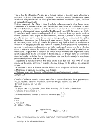 y de la tasa de infiltración. Por eso, en la fórmula racional el ingeniero debe seleccionar y
utilizar un coeficiente de escorrentía, C (Capítulo 7), que tenga en cuenta factores como: tasa de
infiltración o impermeabilidad del suelo, pendiente del terreno, cubrimiento vegetal, condición
de humedad antecedente, etc.
En áreas mayores de 10 o 12 km2
El método racional resulta adecuado para el cálculo de sistemas de drenaje pluvial en áreas
urbanas pequeñas como playas de estacionamiento, parques y jardines e incluso desagües
pluviales en techos de viviendas. En los casos de áreas pequeñas el levantamiento topográfico
detallado es fundamental para definir superficies de drenaje y diseñar la ubicación y el número
de colectores, ya sean canales y/o tuberías. Un problema muy ligado al diseño de arquitectura es
el caso de los desagües pluviales para techos de viviendas. En viviendas chicas el problema se
resuelve frecuentemente con la pendiente del techo (según sea el caso de sólo lluvia o lluvia y
nieve y adecuado número de canaletas de desagüe, definidas por la práctica corriente de
construcción. El problema se complica en techos planos de extensiones importantes donde
resulta adecuado un diseño del número y dimensiones de los drenajes tanto los horizontales
como las bajadas verticales. Hay diversos métodos para este diseño un criterio aproximado
puede ser el siguiente ( McCuen, 1998 ):
el efecto de embalse en la cuenca y en la red de drenaje que no
lo considera la formula racional, da como resultado una sobreestimación de caudales. El “Road
Research Laboratory” del Reino Unido ha desarrollado un método de cálculo de hidrogramas
para áreas urbanas que da buenos resultados (Road Research Lab., 1968; Terstriep, et al., 1969).
1. Determinar el número de drenes Una regla general es un dren cada 600 ó 900 m2
2. Seleccionar la lluvia de diseño ( también definida en los códigos de edificación locales)
con un
mínimo de dos drenes por techo y estando esto muy definido por los códigos de edificación
locales.
3. Determinar la capacidad necesaria de cada desagúe.
4 Diseñar en base a esto el número y ubicación de drenajes horizontales y verticales.
Ejemplo 11.1
Calcular el diámetro de cada drenaje vertical en la cubierta horizontal de un supermercado
que, de acuerdo a un diseño preliminar, llevará un desagüe vertical cada 900 m
Tormenta de diseño Tr = 25 años
2
Solución:
Del gráfico IDF de la figura 11.1 para D=60 minutos y Tr = 25 años I=80mm/hora
Coeficiente de escorrentía C = 1
Utilizando la formula racional el caudal de diseño es :
360
AIC
Q =
Donde:
C = 1
I = 80 mm/h
A = 900 m2
= 0.09 ha
smQ /020.0
360
)09.0()80()1( 3
== = 20 l/s
Se desea que no se acumule una lámina mayor de 20 centímetros sobre la cubierta
La descarga en los tubos verticales es:
 