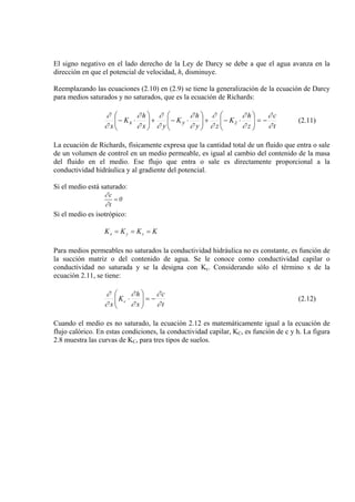 El signo negativo en el lado derecho de la Ley de Darcy se debe a que el agua avanza en la
dirección en que el potencial de velocidad, h, disminuye.
Reemplazando las ecuaciones (2.10) en (2.9) se tiene la generalización de la ecuación de Darcy
para medios saturados y no saturados, que es la ecuación de Richards:
t
c
z
h
K
zy
h
K
yx
h
K
x
zyx
∂
∂
∂
∂
∂
∂
∂
∂
∂
∂
∂
∂
∂
∂
−=⎟⎟
⎠
⎞
⎜⎜
⎝
⎛
⋅−+⎟⎟
⎠
⎞
⎜⎜
⎝
⎛
⋅−+⎟⎟
⎠
⎞
⎜⎜
⎝
⎛
⋅− (2.11)
La ecuación de Richards, físicamente expresa que la cantidad total de un fluido que entra o sale
de un volumen de control en un medio permeable, es igual al cambio del contenido de la masa
del fluido en el medio. Ese flujo que entra o sale es directamente proporcional a la
conductividad hidráulica y al gradiente del potencial.
Si el medio está saturado:
0
t
c
=
∂
∂
Si el medio es isotrópico:
KKKK zyx ===
Para medios permeables no saturados la conductividad hidráulica no es constante, es función de
la succión matriz o del contenido de agua. Se le conoce como conductividad capilar o
conductividad no saturada y se la designa con Kc. Considerando sólo el término x de la
ecuación 2.11, se tiene:
t
c
x
h
K
x
c
∂
∂
∂
∂
∂
∂
−=⎟⎟
⎠
⎞
⎜⎜
⎝
⎛
⋅ (2.12)
Cuando el medio es no saturado, la ecuación 2.12 es matemáticamente igual a la ecuación de
flujo calórico. En estas condiciones, la conductividad capilar, KC, es función de c y h. La figura
2.8 muestra las curvas de KC, para tres tipos de suelos.
 