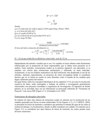 ghwQ 2µ=
gh
Q
w
2µ
=
Donde,
µ es el coeficiente de orificio (igual a 0,68 según King y Brater 1962)
w, es el área del tubo (m2
Q es el caudal (0.020 m
)
3
g es la aceleración de la gravedad (9.81 m/s
/s)
2
h es la carga (0.20m)
)
2
5.0
0148.0
))20.081.92(()68.0(
020.0
m
xxx
w ==
El área del tubo en función del diámetro es:
m
w
D
D
w 137.0
14.3
)0148.0()4(4
;
4
5.05.02
=



=





==
π
π
D = 14 cm que traducido en diámetros comerciales será de 15 cm
Independiente del método o modelo que se use, los caudales en áreas urbanas están fuertemente
influenciados por la proporción de áreas impermeables que se deben tener presentes en el
análisis. Estos métodos, extensamente usados en la práctica ingenieril, son adecuados, si se
emplean con criterio para estimaciones preliminares y sobretodo, en áreas reducidas.
Actualmente, el uso de modelos matemáticos de fácil utilización, han desplazado el uso de los
métodos, manuales especialmente, en proyectos de cierta envergadura donde se consideran
factores que no se tienen en cuenta en estas fórmulas, como el retardo de los caudales para
llegar a diferentes partes del sistema.
De igual forma, todos los conceptos hidrológicos de los capítulos 5-7-8, así como la recolección
extensiva de datos, están restringidos a trabajos de análisis e investigación generalmente
relacionados con proyectos extendidos u organismos de investigación. El ingeniero de diseño
práctico en su actividad, hace uso de información ya procesada sobretodo de “Tormentas de
Proyecto” o de curvas IDF (Figura 11.1) (Fernández et al, 1999).
Estructuras de desagües pluviales
Se trataran los tipos más clásicos de estructuras usadas en relación con la recolección de los
caudales generados por lluvias en áreas urbanizadas. En las Figuras 11.2 y 11.3 (WPCF, 1969),
se presentan las bocas de tormenta o sumideros que permiten la entrada del agua de las calles al
sistema de drenaje y su localización y diseño se debe considerar con cuidado. En relación con la
Figura 11.2 se consideran tres tipos básicos de bocas de tormenta, las cuales pueden tener
diversas variaciones:
 