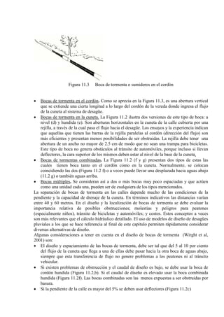 Figura 11.3 Boca de tormenta o sumideros en el cordón
• Bocas de tormenta en el cordón. Como se aprecia en la Figura 11.3, es una abertura vertical
que se extiende una cierta longitud a lo largo del cordón de la vereda donde ingresa el flujo
de la cuneta al sistema de desagüe.
• Bocas de tormenta en la cuneta. La Figura 11.2 ilustra dos versiones de este tipo de boca: a
nivel (d) y hundida (e). Son aberturas horizontales en la cuneta de la calle cubierta por una
rejilla, a través de la cual pasa el flujo hacia el desagüe. Los ensayos y la experiencia indican
que aquellas que tienen las barras de la rejilla paralelas al cordón (dirección del flujo) son
más eficientes y presentan menos posibilidades de ser obstruidas. La rejilla debe tener una
abertura de un ancho no mayor de 2.5 cm de modo que no sean una trampa para bicicletas.
Este tipo de boca no genera obstáculos al tránsito de automóviles, porque incluso si llevan
deflectores, la cara superior de los mismos deben estar al nivel de la base de la cuneta.
• Bocas de tormentas combinadas. La Figura 11.2 (f y g) presentan dos tipos de estas las
cuales tienen boca tanto en el cordón como en la cuneta. Normalmente, se colocan
coincidiendo las dos (Figura 11.2 f) o a veces puede llevar una desplazada hacia aguas abajo
(11.2 g) o también aguas arriba.
• Bocas múltiples. Se consideran así a dos o más bocas muy poco espaciadas y que actúen
como una unidad cada una, pueden ser de cualquiera de los tipos mencionados.
La separación de bocas de tormenta en las calles depende mucho de las condiciones de la
pendiente y la capacidad de drenaje de la cuneta. En términos indicativos las distancias varían
entre 40 y 60 metros. En el diseño y la localización de bocas de tormenta se debe evaluar la
importancia relativa de posibles obstrucciones; molestias y peligros para peatones
(especialmente niños), tránsito de bicicletas y automóviles; y costos. Estos conceptos a veces
son más relevantes que el cálculo hidráulico detallado. El uso de modelos de diseño de desagües
pluviales a los que se hace referencia al final de este capítulo permiten rápidamente considerar
diversas alternativas de diseño.
Algunas consideraciones a tener en cuenta en el diseño de bocas de tormenta (Wirght et al,
2001) son:
• El diseño y espaciamiento de las bocas de tormenta, debe ser tal que del 5 al 10 por ciento
del flujo de la cuneta que llega a una de ellas debe pasar hacia la otra boca de aguas abajo,
siempre que esta transferencia de flujo no genere problemas a los peatones ni al tránsito
vehicular.
• Si existen problemas de obstrucción y el caudal de diseño es bajo, se debe usar la boca de
cordón hundida (Figura 11.2,b). Si el caudal de diseño es elevado usar la boca combinada
hundida (Figura 11.2f). Las bocas combinadas son las menos expuestas a ser obstruidas por
basura.
• Si la pendiente de la calle es mayor del 5% se deben usar deflectores (Figura 11.2c)
 