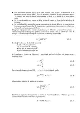 • Para pendientes menores del 5% y en todos aquellos casos en que la obstrucción es un
problema, se debe usar la boca a nivel en la cuneta (Figura 11.2d) o la combinada (Figura
11.2g) con una rejilla de barras longitudinales, es decir, en el sentido de la dirección del
flujo.
• En el caso de calles muy planas, se debe inclinar la cuneta en dirección hacia la boca de
tormenta.
• La profundidad del agua en las cunetas y en su área de drenaje debe ser la menor posible,
teniendo presente la seguridad de los peatones, especialmente niños que corren peligro con
velocidades del agua mayores de 3 m/s.
El capítulo 8 proporciona las ecuaciones de cálculo para diferentes secciones transversales. La
sección triangular dividida por 2, permite ser usada en cunetas. Para el cálculo del canal de
desagüe ó la tubería se puede emplear la ecuación de Manning (Capítulo 8):
2/1
f
3/2
H SRA
n
1
Q = (11.1)
Donde: Q es el caudal de diseño Q (en m3
S
/s).
f
n es el coeficiente de Manning.
es la pendiente de fricción.
A es el área de la sección (en m2
R
).
H es el radio hidráulico (en m).
Si el conducto es circular con diámetro D y suponiendo que la tubería fluye casi llena pero no a
presión se tiene:
4
D
A
2
π
= (11.2)
4
D
RH = (11.3)
Reemplazando las expresiones 11.2 y 11.3 en 11.1, simplificando queda:
2/1
f
3/8
SD
n
3116.0
Q = (11.4)
Despejando el diámetro de la tubería, D, se tiene:
8/3
2/1
.21.3








=
fS
nQ
D (11.5)
También en la práctica de ingeniería, se emplea la ecuación de Hazen – Williams que en el
sistema internacional de unidades se expresa como:
54.0
f
63.0
H SRC85.0V = (11.6)
 
