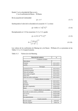 Donde V es la velocidad del flujo en m/s.
C es el coeficiente de Hazen - Williams
De la ecuación de Continuidad:
VAQ ⋅= (11.7)
Sustituyendo el valor de la velocidad en la ecuación 11.7, se tiene:
54.063.0
85.0 fH SRCAQ ⋅⋅= (11.8)
Reemplazando en 11.8 las ecuaciones 11.2 y 11.3, queda:
54.0
f
63.2
SCD2787.0Q = (11.9)
38.0
54.0
58.3








⋅
⋅
=
fSC
Q
D (11.10)
Los valores de los coeficientes de Maning (n) y de Hazen - Williams (C), se presentan en las
Tablas 11.3 y 11.4 respectivamente.
Tabla 11.3 Valores de n de Manning.
Material del conducto n
Conductos cerrados
Tubo abierto
Cemento 0.011-0.015
Ladrillo 0.013-0.017
Hormigón
Terminación Fina 0.012-0.014
Terminación gruesa 0.015-0.017
Tubos de hormigón 0.011-0.015
Tubo metal corrugado 0.018-0.022
Tubos PVC 0.011-0.015
Tubos de arcilla vitrificados 0.011-0.015
Canales abiertos revestidos
Asfalto 0,013-0.017
Ladrillos 0.012-0.018
Hormigón 0.011-0.020
Rip-rap o empedrados 0.020-0.035
Pastos 0.030-0.040
Canales abiertos no revestidos
Escavados en tierra rectos y uniformes 0.020-0.030
Con curvas 0.025-0.040
En roca 0.030-0.045
Sin mantenimiento 0.050-0.14
Canales naturales
Sección regular 0.03-0.07
Sección irregular 0.04-0.10
 