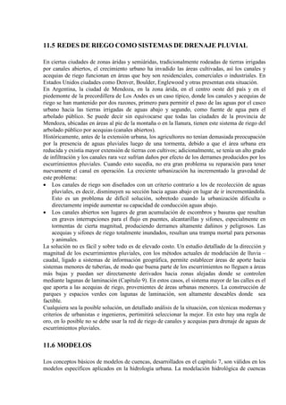 11.5 REDES DE RIEGO COMO SISTEMAS DE DRENAJE PLUVIAL
En ciertas ciudades de zonas áridas y semiáridas, tradicionalmente rodeadas de tierras irrigadas
por canales abiertos, el crecimiento urbano ha invadido las áreas cultivadas, así los canales y
acequias de riego funcionan en áreas que hoy son residenciales, comerciales o industriales. En
Estados Unidos ciudades como Denver, Boulder, Englewood y otras presentan esta situación.
En Argentina, la ciudad de Mendoza, en la zona árida, en el centro oeste del país y en el
piedemonte de la precordillera de Los Andes es un caso típico, donde los canales y acequias de
riego se han mantenido por dos razones, primero para permitir el paso de las aguas por el casco
urbano hacia las tierras irrigadas de aguas abajo y segundo, como fuente de agua para el
arbolado público. Se puede decir sin equivocarse que todas las ciudades de la provincia de
Mendoza, ubicadas en áreas al pie de la montaña o en la llanura, tienen este sistema de riego del
arbolado público por acequias (canales abiertos).
Históricamente, antes de la extensión urbana, los agricultores no tenían demasiada preocupación
por la presencia de aguas pluviales luego de una tormenta, debido a que el área urbana era
reducida y existía mayor extensión de tierras con cultivos; adicionalmente, se tenía un alto grado
de infiltración y los canales rara vez sufrían daños por efecto de los derrames producidos por los
escurrimientos pluviales. Cuando esto sucedía, no era gran problema su reparación para tener
nuevamente el canal en operación. La creciente urbanización ha incrementado la gravedad de
este problema:
• Los canales de riego son diseñados con un criterio contrario a los de recolección de aguas
pluviales, es decir, disminuyen su sección hacia aguas abajo en lugar de ir incrementándola.
Esto es un problema de difícil solución, sobretodo cuando la urbanización dificulta o
directamente impide aumentar su capacidad de conducción aguas abajo.
• Los canales abiertos son lugares de gran acumulación de escombros y basuras que resultan
en graves interrupciones para el flujo en puentes, alcantarillas y sifones, especialmente en
tormentas de cierta magnitud, produciendo derrames altamente dañinos y peligrosos. Las
acequias y sifones de riego totalmente inundados, resultan una trampa mortal para personas
y animales.
La solución no es fácil y sobre todo es de elevado costo. Un estudio detallado de la dirección y
magnitud de los escurrimientos pluviales, con los métodos actuales de modelación de lluvia –
caudal, ligado a sistemas de información geográfica, permite establecer áreas de aporte hacia
sistemas menores de tuberías, de modo que buena parte de los escurrimientos no lleguen a áreas
más bajas y puedan ser directamente derivados hacia zonas alejadas donde se controlen
mediante lagunas de laminación (Capítulo 9). En estos casos, el sistema mayor de las calles es el
que aporta a las acequias de riego, provenientes de áreas urbanas menores. La construcción de
parques y espacios verdes con lagunas de laminación, son altamente deseables donde sea
factible.
Cualquiera sea la posible solución, un detallado análisis de la situación, con técnicas modernas y
criterios de urbanistas e ingenieros, pertimitirá seleccionar la mejor. En esto hay una regla de
oro, en lo posible no se debe usar la red de riego de canales y acequias para drenaje de aguas de
escurrimientos pluviales.
11.6 MODELOS
Los conceptos básicos de modelos de cuencas, desarrollados en el capítulo 7, son válidos en los
modelos específicos aplicados en la hidrología urbana. La modelación hidrológica de cuencas
 