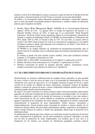 urbanas se inició de la hidrológía de cuencas en general, a partir de fines de la década del 60 del
siglo pasado y más precisamente en la del 70 que se convierte en una rama desarrollada.
El análisis y la investigación deben determinar parámetros adecuados y desarrollar métodos,
pero es tarea del propio investigador producir herramientas y modelos simples de aplicación
práctica para el ingeniero de diseño.
• Modelo “Storm Water Management Model” (SWMM) de la “Environmental Protection
Agency” (EPA) de USA. La agencia EPA, el Cuerpo de Ingenieros del Ejército y el
National Weather Service de USA, al igual que el ya mencionado “Road Research
Laboratory” del Reino Unido, fueron organismos líderes en la investigación y desarrollo de
métodos y modelos de Hidrológía Urbana. El SWMM, fue desarrollado en el laboratorio del
EPA, desde 1969 al 1970, la Versión I data de 1971. En este libro, se expone sobre la
versión 5 del 2005. Desde el punto de vista de su estructura de computación, es un modelo
de bloques temáticos, donde cada operación está contenida en un "block". Estos blocks se
combinan como desee el usuario.
El SWMM es un modelo dinámico de simulación de precipitación-escorrentía, para el
cálculo tanto de la cantidad, como la calidad de aguas provenientes principalmente de áreas
urbanas.
El modelo se puede usar para simular eventos aislados, como para simulación continua
(Capítulo 7). El modelo se desarrolla en el CD.
• Modelo HEC-1; HEC-HMS. Ver descripción en el Capítulo 7 y aplicación en el CD.
• Modelo AR-Hymo. Para la descripción ver el Capítulo 7 y aplicaciones en el CD.
• Modelos Comerciales de diseño de desagües pluviales urbanos. Actualmente existen
modelos comerciales cuya referencia se indica en el Apéndice B
11.7 EL CRECIMIENTO URBANO Y LOS DESAGÜES PLUVIALES
Históricamente, los primeros establecimientos de ciudades fueron realizados, en gran cantidad
de casos a orillas o cerca de cursos de agua, con el fin primordial de abastecimiento. En esas
condiciones esos cursos de agua eran a su vez desagües naturales de aguas de lluvias o aguas
servidas de la ciudad. En ciudades de mayor importancia, incipientes sistemas de desagües
urbanos o sistemas de cloacas de mayor o menor complejidad cumplían también estos fines sin
constituir grandes desafíos para los proyectistas.
De mayor o de menor extensión, los núcleos urbanos tenían zonas pavimentadas relativamente
pequeñas, de modo que la proporción de áreas impermeables eran despreciables. En los últimos
años y principalmente a partir de la década del cincuenta, la sociedad se hizo más urbana y
como consecuencia de ello, los centros urbanos se extendieron considerablemente. A esto se
agregó la demanda de los ciudadanos de mayor higiene y seguridad en el tránsito, aumentando
irracionalmente la proporción de áreas impermeables. Ambos factores, crecimiento e
impermeabilización, fueron creando mayor necesidad de estudios y mejores diseños de los
sistemas de drenaje urbano. De esta manera, planificadores urbanos, ingenieros e investigadores,
fueron creando técnicas de análisis y diseño más apropiadas, dando lugar al desarrollo de la
hidrología urbana.
El planeamiento de drenaje para áreas urbanas en crecimiento necesita la predicción de factores
como: crecimiento de la población, uso del suelo (residencial, comercial, industrial) y en cada
uno de ellos la proporción de zonas impermeables. Los modelos que se han visto y la
integración de los mismos con sistemas de información geográfica, permiten analizar
 