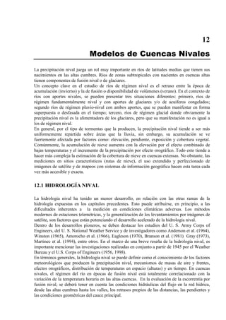 12
Modelos de Cuencas Nivales
La precipitación nival juega un rol muy importante en ríos de latitudes medias que tienen sus
nacimientos en las altas cumbres. Ríos de zonas subtropicales con nacientes en cuencas altas
tienen componentes de fusión nival o de glaciares.
Un concepto clave en el estudio de ríos de régimen nival es el retraso entre la época de
acumulación (invierno) y la de fusión o disponibilidad de volúmenes (verano). En el contexto de
ríos con aportes nivales, se pueden presentar tres situaciones diferentes: primero, ríos de
régimen fundamentalmente nival y con aportes de glaciares y/o de acuíferos congelados;
segundo ríos de régimen pluvio-nival con ambos aportes, que se pueden manifestar en forma
superpuesta o desfasada en el tiempo; tercero, ríos de régimen glacial donde obviamente la
precipitación nival es la alimentadora de los glaciares, pero que su manifestación no es igual a
los de régimen nival.
En general, por el tipo de tormentas que la producen, la precipitación nival tiende a ser más
uniformemente repartida sobre áreas que la lluvia, sin embargo, su acumulación se ve
fuertemente afectada por factores como: elevación, pendiente, exposición y cobertura vegetal.
Comúnmente, la acumulación de nieve aumenta con la elevación por el efecto combinado de
bajas temperaturas y el incremento de la precipitación por efecto orográfico. Todo esto tiende a
hacer más compleja la estimación de la cobertura de nieve en cuencas extensas. No obstante, las
mediciones en sitios característicos (rutas de nieve), el uso extendido y perfeccionado de
imágenes de satélite y de mapeos con sistemas de información geográfica hacen esta tarea cada
vez más accesible y exacta.
12.1 HIDROLOGÍA NIVAL
La hidrología nival ha tenido un menor desarrollo, en relación con las otras ramas de la
hidrología expuestas en los capítulos precedentes. Esto puede atribuirse, en principio, a las
dificultades inherentes a la medición en condiciones climáticas adversas. Los métodos
modernos de estaciones telemétricas, y la generalización de los levantamientos por imágenes de
satélite, son factores que están potenciando el desarrollo acelerado de la hidrología nival.
Dentro de los desarrollos pioneros, se deben destacar los estudios del U. S. Army Corps of
Engineers, del U. S. National Weather Service y de investigadores como Anderson et al. (1964),
Winston (1965), Amorocho et al. (1966), Eagleson (1970), Branson et al. (1981) Gray (1973),
Martinec et al. (1994), entre otros. En el marco de una breve reseña de la hidrología nival, es
importante mencionar las investigaciones realizadas en conjunto a partir de 1945 por el Weather
Bureau y el U.S. Corps of Engineers (1956, 1998).
En términos generales, la hidrología nival se puede definir como el conocimiento de los factores
meteorológicos que producen la precipitación nival, mecanismos de masas de aire y frentes,
efectos orográficos, distribución de temperaturas en espacio (alturas) y en tiempo. En cuencas
nivales, el régimen del río en épocas de fusión nival está totalmente correlacionado con la
variación de la temperatura horaria en las altas cuencas. En la evaluación de la escorrentía por
fusión nival, se deberá tener en cuenta las condiciones hidráulicas del flujo en la red hídrica,
desde las altas cumbres hasta los valles, los retrasos propios de las distancias, las pendientes y
las condiciones geométricas del cauce principal.
 