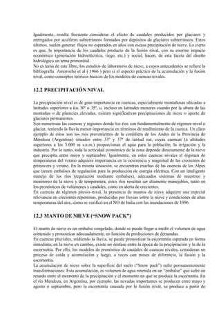 Igualmente, resulta frecuente considerar el efecto de caudales producidos por glaciares y
entregados por acuíferos subterráneos formados por depósitos de glaciares subterráneos. Estos
últimos, suelen generar flujos no esperados en años con escasa precipitación de nieve. Lo cierto
es que, la importancia de los caudales producto de la fusión nival, con su enorme impacto
económico (generación hidroeléctrica, riego, etc.) y social, hacen, de esta faceta del diseño
hidrológico un tema primordial.
No es tema de este libro, los estudios de laboratorio de nieve, a cuyos antecedentes se refiere la
bibliografía Amorocho et al ( 1966 ) pero si el aspecto práctico de la acumulación y la fusión
nival, como conceptos teóricos básicos de los modelos de cuencas nivales.
12.2 PRECIPITACIÓN NIVAL
La precipitación nival es de gran importancia en cuencas, especialmente montañosas ubicadas a
latitudes superiores a los 30º o 35º, o, incluso en latitudes menores cuando por la altura de las
montañas o de planicies elevadas, existen significativas precipitaciones de nieve o aporte de
glaciares permanentes.
Son numerosas las cuencas y regiones donde los ríos son fundamentalmente de régimen nival o
glaciar, teniendo la lluvia menor importancia en términos de rendimiento de la cuenca. Un claro
ejemplo de estos son los ríos provenientes de la cordillera de los Andes de la Provincia de
Mendoza (Argentina) situados entre 33º y 37º de latitud sur, cuyas cuencas (a altitudes
superiores a los 3.000 m s.n.m.) proporcionan el agua para la población, la irrigación y la
industria. Por lo tanto, toda la actividad económica de la zona depende directamente de la nieve
que precipita entre mayo y septiembre. Igualmente, en estas cuencas nivales el régimen de
temperaturas del verano adquiere importancia en la ocurrencia y magnitud de las crecientes de
primavera y verano. En la misma situación, se encuentran muchas de las cuencas de los Alpes
que tienen embalses de regulación para la producción de energía eléctrica. Con un inteligente
manejo de los ríos (regulación mediante embalses), adecuados sistemas de muestreo y
monitoreo de la nieve y de temperatura, estos ríos resultan ser altamente manejables, tanto en
los pronósticos de volúmenes y caudales, como en alerta de crecientes.
En cuencas de régimen pluvio–nival, la presencia de mantos de nieve adquiere una especial
relevancia en crecientes repentinas, producidas por lluvias sobre la nieve y condiciones de altas
temperaturas del aire, como se verificó en el NO de Italia con las inundaciones de 1996.
12.3 MANTO DE NIEVE (“SNOW PACK”)
El manto de nieve es un embalse congelado, donde se puede llegar a medir el volumen de agua
contenido y pronosticar adecuadamente, en función de predicciones de demandas.
En cuencas pluviales, midiendo la lluvia, se puede pronosticar la escorrentía esperada en forma
inmediata; en la nieve en cambio, existe un desfase entre la época de la precipitación y la de la
escorrentía. Por ello, los modelos de pronóstico de caudales de cuencas nivales, consideran un
proceso de caída y acumulación y luego, a veces con meses de diferencia, la fusión y la
escorrentía.
La acumulación de nieve sobre la superficie del suelo (“Snow pack”) sufre permanentemente
transformaciones. Esta acumulación, es volumen de agua retenida en un “embalse” que sufre un
retardo entre el momento de la precipitación y el momento en que se produce la escorrentía. En
el río Mendoza, en Argentina, por ejemplo, las nevadas importantes se producen entre mayo y
agosto o septiembre, pero la escorrentía causada por la fusión nival, se produce a partir de
 