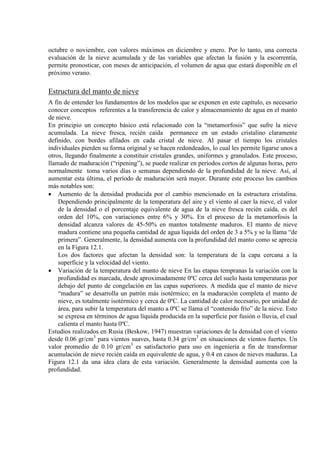 octubre o noviembre, con valores máximos en diciembre y enero. Por lo tanto, una correcta
evaluación de la nieve acumulada y de las variables que afectan la fusión y la escorrentía,
permite pronosticar, con meses de anticipación, el volumen de agua que estará disponible en el
próximo verano.
Estructura del manto de nieve
A fin de entender los fundamentos de los modelos que se exponen en este capítulo, es necesario
conocer conceptos referentes a la transferencia de calor y almacenamiento de agua en el manto
de nieve.
En principio un concepto básico está relacionado con la “metamorfosis” que sufre la nieve
acumulada. La nieve fresca, recién caída permanece en un estado cristalino claramente
definido, con bordes afilados en cada cristal de nieve. Al pasar el tiempo los cristales
individuales pierden su forma original y se hacen redondeados, lo cual les permite ligarse unos a
otros, llegando finalmente a constituir cristales grandes, uniformes y granulados. Este proceso,
llamado de maduración (“ripening”), se puede realizar en períodos cortos de algunas horas, pero
normalmente toma varios días o semanas dependiendo de la profundidad de la nieve. Así, al
aumentar esta última, el período de maduración será mayor. Durante este proceso los cambios
más notables son:
• Aumento de la densidad producida por el cambio mencionado en la estructura cristalina.
Dependiendo principalmente de la temperatura del aire y el viento al caer la nieve, el valor
de la densidad o el porcentaje equivalente de agua de la nieve fresca recién caída, es del
orden del 10%, con variaciones entre 6% y 30%. En el proceso de la metamorfosis la
densidad alcanza valores de 45-50% en mantos totalmente maduros. El manto de nieve
madura contiene una pequeña cantidad de agua líquida del orden de 3 a 5% y se la llama “de
primera”. Generalmente, la densidad aumenta con la profundidad del manto como se aprecia
en la Figura 12.1.
Los dos factores que afectan la densidad son: la temperatura de la capa cercana a la
superficie y la velocidad del viento.
• Variación de la temperatura del manto de nieve En las etapas tempranas la variación con la
profundidad es marcada, desde aproximadamente 0ºC cerca del suelo hasta temperaturas por
debajo del punto de congelación en las capas superiores. A medida que el manto de nieve
“madura” se desarrolla un patrón más isotérmico; en la maduración completa el manto de
nieve, es totalmente isotérmico y cerca de 0ºC. La cantidad de calor necesario, por unidad de
área, para subir la temperatura del manto a 0ºC se llama el “contenido frío” de la nieve. Esto
se expresa en términos de agua líquida producida en la superficie por fusión o lluvia, el cual
calienta el manto hasta 0ºC.
Estudios realizados en Rusia (Beskow, 1947) muestran variaciones de la densidad con el viento
desde 0.06 gr/cm3
para vientos suaves, hasta 0.34 gr/cm3
en situaciones de vientos fuertes. Un
valor promedio de 0.10 gr/cm3
es satisfactorio para uso en ingeniería a fin de transformar
acumulación de nieve recién caída en equivalente de agua, y 0.4 en casos de nieves maduras. La
Figura 12.1 da una idea clara de esta variación. Generalmente la densidad aumenta con la
profundidad.
 
