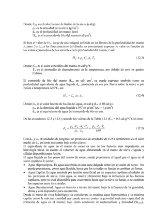 Donde: Lfn
ρ
es el calor latente de fusión de la nieve (cal/g)
n es la densidad de la nieve (g/cm3
d
)
n
H
es al profundidad del manto (cm)
cc es el contenido de frío del manto (cal/cm2
).
Si bien el valor de Hcc surge de una integral definida en los límites de la profundidad del manto
z, entre 0 y dn, a los fines prácticos del diseño, es conveniente expresar su valor en función de
los valores promedios de las variables en la profundidad del manto, z así:
nnnncc TdCH ρ≅ (12.3)
Donde: Cn
T
es el calor específico del manto en cal/g/ºC
n es el promedio de decrecimiento de la temperatura, por debajo de cero en grados
Celsius.
El contenido de frío del manto Hcc, en cal/ cm2
, se puede expresar también como su
profundidad equivalente de agua líquida dw, producida ya sea por lluvia sobre la nieve o por
fusión a temperatura de 0ºC, así:
wwfcc dLH ρ= (12.4)
Donde: Lf es el calor latente de fusión del agua, en cal/g (Lf ≅ 80 cal/g).
ρw es la densidad del agua líquida a 0ºC en g/cm3
(ρw = 1g/cm3
d
)
w es el equivalente de agua del contenido de frío en cm.
De las ecuaciones 12.3 y 12.4 y usando los valores de la Tabla 12.1 (Cn = 0.5 cal/g/ºC), se tiene:
160
Td
L.
TdC
d nnn
fw
nnnn
w
⋅⋅
=
⋅⋅⋅
=
ρ
ρ
ρ
(12.5)
Con dw y dn en unidades de longitud; un promedio de alrededor de 0.254 centímetros es el valor
medio de dw
El equivalente de agua en el manto de nieve es uno de los factores más importantes en
hidrológía nival, en cuanto el volumen de agua almacenada en el manto de nieve (líquida y
sólida) disponible para fusión.
en horas nocturnas bajo cielos claros.
El agua líquida en los poros del manto de nieve, puede presentarse al igual que el agua en el
suelo (capítulo 2) como:
• Agua Higroscópica. Es agua adsorbida en una capa delgada sobre los cristales de nieve. No
puede presentarse, como agua líquida, hasta que los cristales se fundan o cambien de forma.
• Agua Capilar. Es agua retenida por tensión superficial en los espacios capilares alrededor de
las partículas de nieve. Esta agua, se mueve libremente bajo la influencia de las fuerzas
capilares, pero no está disponible para escorrentía hasta que la nieve se funda, o se cambien
los espacios entre los cristales.
• Agua Gravitacional. Agua en tránsito a través del manto bajo la influencia de la gravedad,
drena y está disponible para escorrentía.
Desde el punto de vista hidrológico se consideran, la máxima agua higroscópica y la máxima
capilar como la máxima cantidad que puede retener contra la gravedad (máxima capacidad de
retención de agua en el manto) bajo cierta condición de metamorfosis y densidad (Wmax).
 