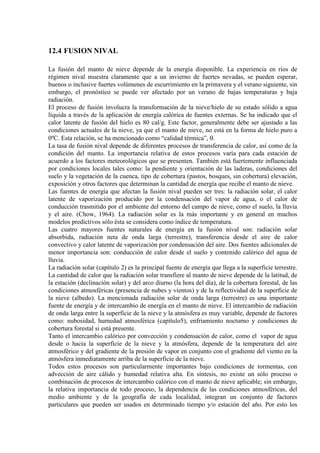 12.4 FUSION NIVAL
La fusión del manto de nieve depende de la energía disponible. La experiencia en ríos de
régimen nival muestra claramente que a un invierno de fuertes nevadas, se pueden esperar,
buenos o inclusive fuertes volúmenes de escurrimiento en la primavera y el verano siguiente, sin
embargo, el pronóstico se puede ver afectado por un verano de bajas temperaturas y baja
radiación.
El proceso de fusión involucra la transformación de la nieve/hielo de su estado sólido a agua
líquida a través de la aplicación de energía calórica de fuentes externas. Se ha indicado que el
calor latente de fusión del hielo es 80 cal/g. Este factor, generalmente debe ser ajustado a las
condiciones actuales de la nieve, ya que el manto de nieve, no está en la forma de hielo puro a
0ºC. Esta relación, se ha mencionado como “calidad térmica”, θ.
La tasa de fusión nival depende de diferentes procesos de transferencia de calor, así como de la
condición del manto. La importancia relativa de estos procesos varía para cada estación de
acuerdo a los factores meteorológicos que se presenten. También está fuertemente influenciada
por condiciones locales tales como: la pendiente y orientación de las laderas, condiciones del
suelo y la vegetación de la cuenca, tipo de cobertura (pastos, bosques, sin cobertura) elevación,
exposición y otros factores que determinan la cantidad de energía que recibe el manto de nieve.
Las fuentes de energía que afectan la fusión nival pueden ser tres: la radiación solar, el calor
latente de vaporización producido por la condensación del vapor de agua, o el calor de
conducción trasmitido por el ambiente del entorno del campo de nieve, como el suelo, la lluvia
y el aire. (Chow, 1964). La radiación solar es la más importante y en general en muchos
modelos predictivos sólo ésta se considera como índice de temperatura.
Las cuatro mayores fuentes naturales de energía en la fusión nival son: radiación solar
absorbida, radiación neta de onda larga (terrestre), transferencia desde el aire de calor
convectivo y calor latente de vaporización por condensación del aire. Dos fuentes adicionales de
menor importancia son: conducción de calor desde el suelo y contenido calórico del agua de
lluvia.
La radiación solar (capítulo 2) es la principal fuente de energía que llega a la superficie terrestre.
La cantidad de calor que la radiación solar transfiere al manto de nieve depende de la latitud, de
la estación (declinación solar) y del arco diurno (la hora del día), de la cobertura forestal, de las
condiciones atmosféricas (presencia de nubes y vientos) y de la reflectividad de la superficie de
la nieve (albedo). La mencionada radiación solar de onda larga (terrestre) es una importante
fuente de energía y de intercambio de energía en el manto de nieve. El intercambio de radiación
de onda larga entre la superficie de la nieve y la atmósfera es muy variable, depende de factores
como: nubosidad, humedad atmosférica (capítulo5), enfriamiento nocturno y condiciones de
cobertura forestal si está presente.
Tanto el intercambio calórico por convección y condensación de calor, como el vapor de agua
desde o hacia la superficie de la nieve y la atmósfera, depende de la temperatura del aire
atmosférico y del gradiente de la presión de vapor en conjunto con el gradiente del viento en la
atmósfera inmediatamente arriba de la superficie de la nieve.
Todos estos procesos son particularmente importantes bajo condiciones de tormentas, con
advección de aire cálido y humedad relativa alta. En síntesis, no existe un sólo proceso o
combinación de procesos de intercambio calórico con el manto de nieve aplicable; sin embargo,
la relativa importancia de todo proceso, la dependencia de las condiciones atmosféricas, del
medio ambiente y de la geografía de cada localidad, integran un conjunto de factores
particulares que pueden ser usados en determinado tiempo y/o estación del año. Por esto los
 