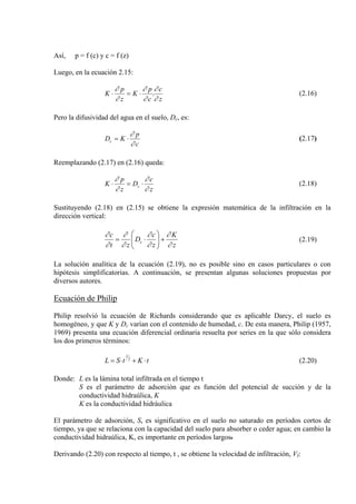Así, p = f (c) y c = f (z)
Luego, en la ecuación 2.15:
z
c
c
p
K
z
p
K
∂
∂
∂
∂
∂
∂
.⋅=⋅ (2.16)
Pero la difusividad del agua en el suelo, Dc, es:
c
p
KDc
∂
∂
⋅= (2.17)
Reemplazando (2.17) en (2.16) queda:
z
c
D
z
p
K c
∂
∂
∂
∂
⋅=⋅ (2.18)
Sustituyendo (2.18) en (2.15) se obtiene la expresión matemática de la infiltración en la
dirección vertical:
z
K
z
c
D
zt
c
c
∂
∂
∂
∂
∂
∂
∂
∂
+⎟⎟
⎠
⎞
⎜⎜
⎝
⎛
⋅= (2.19)
La solución analítica de la ecuación (2.19), no es posible sino en casos particulares o con
hipótesis simplificatorias. A continuación, se presentan algunas soluciones propuestas por
diversos autores.
Ecuación de Philip
Philip resolvió la ecuación de Richards considerando que es aplicable Darcy, el suelo es
homogéneo, y que K y Dc varían con el contenido de humedad, c. De esta manera, Philip (1957,
1969) presenta una ecuación diferencial ordinaria resuelta por series en la que sólo considera
los dos primeros términos:
tKtSL 2
1
⋅+⋅= (2.20)
Donde: L es la lámina total infiltrada en el tiempo t
S es el parámetro de adsorción que es función del potencial de succión y de la
conductividad hidraúlica, K
K es la conductividad hidráulica
El parámetro de adsorción, S, es significativo en el suelo no saturado en períodos cortos de
tiempo, ya que se relaciona con la capacidad del suelo para absorber o ceder agua; en cambio la
conductividad hidraúlica, K, es importante en períodos largos.
Derivando (2.20) con respecto al tiempo, t , se obtiene la velocidad de infiltración, VI:
 