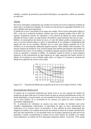 métodos y modelos de pronóstico para diseño hidrológico, son generales y deben ser ajustados
en cada caso.
Albedo
Dos de los principales componentes que inciden en la fusión nival son la radiación incidente de
onda corta y su proporción reflejada. En el marco de este proceso la capacidad reflectante de la
nieve (albedo) tiene gran importancia.
El albedo de la nieve varía dentro de un rango muy amplio. Nieve recién caída puede reflejar el
80% o más de la insolación incidente, mientras que nieve granular madura sólo el 40%. En
regiones montañosas carentes de vegetación y con entornos de laderas de suelos desnudos,
afectadas de fuertes vientos, la carga de polvo atmosférico, puede disminuir aún más ese valor.
Debido a la metamorfosis del manto de nieve, el valor del albedo cambia constantemente. La
nieve es un buen reflector difuso, es decir, la intensidad de la luz reflejada es independiente del
ángulo del rayo de luz incidente. Mientras esto es cierto para ángulos pequeños de la luz
incidente, no es estrictamente válida para ángulos mayores. Altos albedos están asociados a los
mayores ángulos de incidencia. Esta variación puede estar también parcialmente relacionada con
la estructura de la nieve. En la mañana y al atardecer (ángulos mayores) influye la formación de
costra en superficie y aumenta el albedo. Al mediodía, cuando la fusión es mayor (ángulos
menores), la alta concentración de agua líquida en las capas superiores del manto, decrece el
albedo. En la práctica se usa el albedo medio diario. La Figura 12.3 muestra la variación del
albedo de la superficie de la nieve con la edad.
Figura 12.3 Variación del albedo de la superficie de la nieve con la edad. (USACE, 1956)
Escorrentía por fusión nival
El análisis de la escorrentía producida por fusión nival es un caso especial del análisis de
producción de agua, dado que es la mayor fuente de agua en cuencas principalmente nivales. En
diseño hidrológico, el mayor interés, no está centrado en la física de la nieve, sino en los efectos
que la nieve produce en la escorrentía de las cuencas con aporte de nieve (volumen de
escorrentía e hidrogramas).
En el pronóstico de volúmenes en cuencas con áreas nevadas, los métodos usan como
variables independientes tradicionales: el equivalente de agua en nieve, determinado por
mediciones en el invierno previo al pronóstico; el área cubierta de nieve determinada por
imágenes de satélite y los caudales de base del mes anterior al inicio de la fusión. Resulta obvio
decir que estos pronósticos se van ajustando mejor con la propia experiencia de años previos de
pronóstico. Cuando, eventualmente se contara con un cierto número de variables a ser usadas
como predictores, un análisis de PCA (principal component análisis. Yevjevich, 1972), puede
 