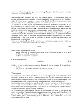 usarse para seleccionar aquellos que tienen mayor significancia o el análisis de coeficientes de
correlación múltiple (capítulo 5).
Los pronósticos de volúmenes son útiles con fines operativos y de planificación, tanto en
cuencas reguladas como no reguladas. En ambos casos estos pronósticos sirven para planificar
mejor el uso del recurso a esperar, e incluso estar alertado ante la contingencia de posibles
crecientes o definir usos restringidos en años que se esperan sean secos.
No obstante no se deben olvidar ciertas limitaciones en estos pronósticos: inseguridad en los
relevamientos de los campos de nieve y la estimación del equivalente de agua en el manto de
nieve (“water equivalent of snow-pack”) principalmente en áreas extensas, o poco accesibles
donde las estaciones o los relevamientos son escasos y por lo tanto poco confiables.
Otro factor que puede dar resultados imprevistos, sobre todo en años de poca nieve, es el aporte
de acuíferos congelados en veranos de altas temperaturas. En relación a las temperaturas durante
la estación estival, como se mencionó, éstas pueden distorsionar los pronósticos. En cuencas
pluvionivales, el aporte de lluvias en primavera y verano, generan incertidumbres en los
pronósticos de escurrimientos.
Como se ha mencionado uno de los métodos más tradicionales para pronosticar volúmenes
estacionales es el de ecuaciones de correlación, del tipo:
bxay += (12.8)
Donde: y es el volumen de escorrentía.
x es el índice que se toma como representativo del equivalente de agua en la nieve al
final de la estación de acumulación.
a y b son las constantes de regresión .
o la correlación múltiple
czbxay ++= (12.9)
Donde: z es otra variable, como por ejemplo el caudal de base al principio de la estación de
fusión.
a, b, c son los coeficientes de correlación múltiple (capítulo 5).
Temperatura
La temperatura como índice de la fusión nival se usa ampliamente en la estimación de la
escorrentía producto de la misma. La temperatura es una variable generalmente asociada al
monitoreo meteorológico e hidrológico de cuencas; su extrapolación, desde las partes bajas a las
más elevadas, es posible con cierto grado de seguridad como se expone posteriormente.
Las investigaciones realizadas en relación con los procesos energéticos involucrados en la
fusión nival y la definición de la instrumentación necesaria, hacen cada vez más frecuentes la
necesidad de tener datos de temperaturas. En el modelo de Anderson (1978), desarrollado más
adelante, se entra en el detalle del uso de estos datos.
La temperatura es la mejor variable simple a ser usada para el cálculo de la fusión nival. El
índice más común es el de grado-día que indica las temperaturas superiores a 0ºC, es decir, es el
promedio diario de temperatura por encima del congelamiento. De no tener registros continuos
de temperaturas, este se toma como “el promedio del máximo diario y del mínimo diario” que
son más frecuentes de tener.
 
