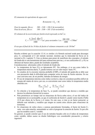 El remanente de equivalente de agua será:
iiq MEmanenteRe −=
Para la segunda fila es: 200 – 2.00 = 198 (2 de noviembre)
Para la tercera fila es: 198 – 3.00 = 195 (3 de noviembre)
El volumen de la escorrentía por fusión nival expresado en hm3
es:
[ ] [ ] 3
2
170
1000
850200
:1
1000
hmesnoviembreparaasí
kmAmmE
V iq
i =
⋅⋅
=
O sea que al final de los 10 días de fusión el volumen remanente es de 136 hm3
Resulta evidente que la ecuación 12.14, es similar a la fórmula racional usada para descargas
pico, Cf corresponde al C del método racional, mientras que la intensidad de lluvia en la
racional es Di ( capítulo 7) Esto se destaca para poner de manifiesto dos conceptos: el método
de Grado-día es una herramienta útil para estimaciones previas; y si sus coeficientes (Cf y Di
Consideraciones adicionales sobre el método de Grado-día:
) se
obtienen de buenos datos, puede dar resultados aceptables.
• La temperatura de base (Tb) es típicamente 0ºC. Sin embargo, si se usa como índice la
temperatura máxima diaria, Tb
• En estudios de la creciente máxima probable (CMP), el método del grado-día se debe usar
con precaución dada la dificultad para computar series de tasas de fusión máxima. En ese
caso conviene usar, de ser posible, métodos de balance de energía.
puede tomarse con un valor mayor hasta 3ºC.
• El uso de temperatura máxima como índice exclusivo, deja sin considerar posibles déficit de
energía del manto de nieve; por eso, es conveniente usar como índice la temperatura media
obtenida con:
( ) ( )
3
2
o
2
minmaxminmax TTTT +⋅+
• En relación a la temperatura de base Tb
• Para pronósticos en tiempo real en situaciones de lluvia sobre nieve, el uso del índice de
temperatura no es aconsejable, ya que el coeficiente de fusión C
, se puede considerar que decrece a medida que
decrece la cobertura forestal de la cuenca.
f
• En situaciones de cielos claros y cuencas parcialmente forestadas, el factor de fusión C
puede variar mucho (Tabla
12.5) por efecto de la lluvia y el viento. En este caso, si éste es un factor potencial, se
deberán usar métodos y modelos que tengan en cuenta estos efectos para situaciones de
tormentas.
f
varía con cada estación, aumentando su valor al progresar la estación de fusión. Es por ello
que los modelos usan Cf
En general, se puede concluir que el uso de métodos basados sólo en el índice de temperatura
como variable, deben usarse en diseño hidrológico con considerable precaución y criterio
ingenieril.
variable.
 