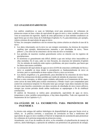 12.5 ANALISIS ESTADISTICOS
Los análisis estadísticos se usan en hidrológía nival para pronósticos de volúmenes de
primavera-verano en base a datos de equivalente de agua en nieve y otras variables como se ha
visto en ecuaciones de regresión. Aparte de estas aplicaciones se usan métodos estadísticos en
igual forma que en otras ramas de la hidrológía (Capítulos 4 y 5), para determinar, por ejemplo,
valores extremos de equivalente de agua en nieve.
Si bien, los conceptos estadísticos son los mismos hay ciertos criterios en relación al caso de la
nieve:
• Los datos relacionados con la nieve no son siempre consistentes, las técnicas de muestreo
cambian (por ejemplo, determinaciones manuales o por almohadas de nieve, “Snow
pillows”, y los sitios de las estaciones o de las rutas de nieve se trasladan.
• Los períodos de muestreo resultan generalmente cortos en relación con los registros de
precipitaciones.
• El monitoreo es generalmente más difícil, debido a que este incluye sitios inaccesibles en
altas montañas. En el caso, cada vez más frecuente, de estaciones de telemetría (Capítulo
14), los métodos de medición están sujetos a problemas, aún poco resueltos, que hacen que
los datos sean menos confiables.
• La estimación del equivalente de agua en nieve (EAN) de estaciones combinadas de lluvia y
nieve es aceptable en áreas donde la precipitación es fundamentalmente de nieve en
invierno, pero es cuestionable en áreas sujetas a lluvia y nieve en invierno.
• Los efectos orográficos y la, generalmente, poca densidad de las estaciones de nieve hacen
difícil las estimaciones de datos perdidos por medio de métodos de estaciones vecinas.
En base a estos conceptos, se deben seguir cuidados adicionales en el tratamiento de los datos,
como curvas de masa doble para evaluar consistencia y filtrado visual o por computadora para
control de consistencia temporal. Es frecuente tener que corregir viejos datos manuales de rutas
de nieve para hacerlos consistentes con datos recientes de almohadas de nieve (snow pillows),
siempre que existan períodos donde ambas mediciones se superpongan a fin de establecer
correlaciones.
El análisis de frecuencia se realiza para: precipitación, equivalente de agua en nieve,
temperatura y otras variables meteorológicas, si hay datos disponibles. Todo esto siguiendo los
lineamientos de los Capítulos 4 y 5.
12.6 ANÁLISIS DE LA ESCORRENTÍA PARA PRONÓSTICOS DE
INGENIERÍ A
La técnica más antigua del análisis hidrológico de disponibilidad de agua por fusión nival se
refiere, en la práctica corriente, a ecuaciones de correlación en base a mediciones del
equivalente de agua en nieve medidos al final de la temporada de acumulación para pronosticar
los volúmenes de la próxima temporada de primavera-verano.
Actualmente, con el uso de modelos de nieve, se ha extendido a la planificación de manejo de
cultivos, alerta hidrológica y operación de embalses con pronósticos de generación de energía.
 