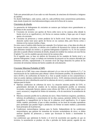 Todo esto potenciado por el uso cada vez más frecuente, de estaciones de telemetría e imágenes
de satélites.
En diseño hidrológico, cada cuenca, cada río, cada problema tiene características particulares,
tanto desde el punto de vista hidrometeorológico como de la física de la cuenca.
Crecientes de diseño
La generación de hidrogramas de crecientes en cuencas que incluyen nieve generalmente se
presentan en dos escenarios:
• Crecientes de invierno con aportes de lluvia sobre nieve en las cuencas altas (donde la
fusión nival no es significativa) y de lluvias en cuencas medias y bajas que son el mayor
aporte a la creciente.
• Crecientes de primavera y verano producto de la fusión nival. Estas crecientes de larga
duración suelen tener poco aporte de lluvias en sus cuencas altas, pero lluvias cortas e
intensas en las cuencas medias y bajas.
En estos casos el análisis debe hacerse por separado. En el primer caso, si hay datos de aforo de
las cuencas nivales y pluviales, se obtiene con el análisis de frecuencia los valores de caudales
para diferentes tiempos de retorno y se generan hidrogramas (Capítulos 4 y 5). En las cuencas
pluviales se puede obtener tormentas de diseño, después de modelar las cuencas con esas lluvias
(Capítulo 7) y con los caudales que provienen de las cuencas altas.
En el segundo caso, se hace un análisis de frecuencia de los caudales de fusión nival y se
generan hidrogramas. Luego, se trabaja con tormentas de proyecto en las cuencas afectadas por
tormentas estivales, superponiendo a la creciente nival (de larga duración) los pulsos de las
crecientes de tormentas intensas de fuertes caudales de corta duración.
Creciente Máxima Probable (CMP)
El cálculo de la CMP, tiene como elemento adicional a lo ya visto en los Capítulos 4, 5 y 7, la
maximización de las condiciones para obtener valores físicamente posibles, de acumulación de
nieve (EAN) y de coeficientes de fusión (Cf
• Óptimas condiciones de cobertura de nieve. La situación máxima posible de EAN, es
generalmente derivada de estudios de la máxima precipitación posible en tormentas
invernales, incluyendo factores atípicos como efectos del Niño o de la Niña (según sea el
caso), secuencia y magnitud de frentes de tormentas, a fin de maximizar la acumulación de
nieve.
). Esto se puede resumir en tres características a
tener en cuenta: óptimas condiciones de cobertura de nieve, EAN, máxima extensión posible de
la cobertura de nieve (distribución areal de la cobertura de nieve) y condiciones meteorológicas
óptimas para la fusión.
• Máxima extensión posible de la cobertura de nieve. Datos históricos (registros, periódicos,
informes de pobladores) y conocimiento de las altas cuencas, permiten definir los límites
geográficos (y topográficos) de la línea de la cobertura nival significativa. Es el manto
sólido, maduro, persistente, el que se debe considerar, no las áreas de nevadas esporádicas
poco profundas que pueden llegar a producirse sin formar un manto maduro y persistente
hasta principios de la primavera.
• Condiciones meteorológicas óptimas para la fusión. Independiente de las condiciones
meteorológicas que generan las tormentas de invierno acumuladoras de nieve, se deben
analizar aquellas de primavera y verano que favorecen la fusión e incrementan la
escorrentía.
Las condiciones que optimizan la fusión y el nivel de escorrentía son aquellas en que en
invierno, la acumulación se produce sin días o periodos de fusión parcial, seguido de una
 
