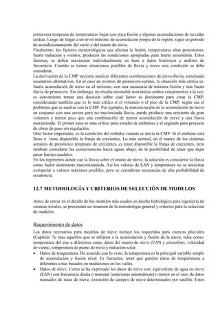 primavera temprana de temperaturas bajas con poca fusión y algunas acumulaciones de nevadas
tardías. Luego de llegar a un nivel máximo de acumulación propia de la región, sigue un período
de acondicionamiento del suelo y del manto de nieve.
Finalmente, los factores meteorológicos que afectan la fusión, temperaturas altas persistentes,
fuerte radiación y vientos, producen las condiciones apropiadas para fuerte escorrentía. Estos
factores, se deben maximizar individualmente en base a datos históricos y análisis de
frecuencia. Cuando se tienen situaciones posibles de lluvia y nieve esta condición se debe
considerar.
La derivación de la CMP necesita analizar diferentes combinaciones de nieve-lluvia, simulando
escenarios alternativos. En el caso de eventos de primavera-verano, la situación más crítica es:
fuerte acumulación de nieve en el invierno, con una secuencia de máxima fusión y una fuerte
lluvia de primavera. Sin embargo, no resulta razonable maximizar ambos componentes a la vez;
es conveniente tomar una decisión sobre cual factor es dominante para crear la CMP,
considerando también que es lo más crítico si el volumen o el pico de la CMP, según sea el
problema que se analiza con la CMP. Por ejemplo, la maximización de la acumulación de nieve
en conjunto con una severa pero no maximizada lluvia, puede producir una creciente de gran
volumen y menor pico que una combinación de menor acumulación de nieve y una lluvia
maximizada. El primer caso es más crítico para estudio de embalses y el segundo para proyecto
de obras de paso sin regulación.
Otro factor importante, es la condición del embalse cuando se inicia la CMP. Si el embalse está
lleno o tiene disponible la franja de crecientes. Lo más normal, en el marco de los sistemas
actuales de pronóstico temprano de crecientes, es tener disponible la franja de crecientes, pero
también considerar las consecuencias hacia aguas abajo, de la posibilidad de tener que dejar
pasar fuertes caudales.
En los regímenes donde cae la lluvia sobre el manto de nieve, la solución es considerar la lluvia
como factor dominante maximizándola. Así los valores de EAN y temperatura no se necesitan
extrapolar a valores máximos posibles, pero se consideran secuencias de alta probabilidad de
ocurrencia.
12.7 METODOLOGÍA Y CRITERIOS DE SELECCIÓN DE MODELOS
Antes de entrar en el detalle de los modelos más usados en diseño hidrológico para ingeniería de
cuencas nivales, se presentará un resumen de la metodología general y criterios para la selección
de modelos.
Requerimiento de datos
Los datos necesarios para modelos de nieve incluye los requeridos para cuencas pluviales
(Capítulo 7), más aquellos que se refieren a la acumulación y fusión de la nieve, tales como:
temperatura del aire a diferentes cotas, datos del manto de nieve (EAN y extensión), velocidad
de viento, temperatura de punto de rocío y radiación solar.
• Datos de temperatura. De acuerdo con lo visto, la temperatura es la principal variable simple
de acumulación y fusión nival. Es frecuente, tener que generar datos de temperaturas a
diferentes cotas basados en mediciones en los valles.
• Datos de nieve. Como se ha expresado los datos de nieve son: equivalente de agua en nieve
(EAN) con frecuencia diaria o mensual (estaciones automáticas) o menor en el caso de datos
manuales de rutas de nieve, extensión de campos de nieve determinados por satélite. Estos
 