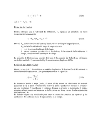 KtS
2
1
V 2
1
I +⋅⋅=
−
(2.21)
Asi, si KVt I, →∞→
Ecuación de Horton
Horton estableció que la velocidad de infiltración, VI, expresada en [mm/hora] se puede
representar por una ecuación
tk
IBIOIBI e)VV(VV −
⋅−+= (2.22)
Donde: es la infiltración básica luego de un período prolongado de precipitación.IBV
es la infiltración inicial, luego de un período seco.IOV
t es el tiempo desde el inicio de la lluvia.
k es una constante que describe el decaimiento de la curva de infiltración con el
tiempo y es determinada en ensayos de campo.
La ecuación de Horton puede también derivarse de la ecuación de Richards de infiltración
vertical (ecuación 2.19), suponiendo K y Dc son constantes (Eagleson, 1970).
Ecuacion de Green y Ampt
Green y Ampt (1911) desarrollaron un modelo simplificado de la ecuación de Richards de la
infiltración vertical (Ecuación 2.19) que se representa en la Figura 2.9.
⎟
⎠
⎞
⎜
⎝
⎛
≈
L
h
AQ L.
. (2.23)
El método de Green y Ampt (Mein y Larson, 1973), asume las condiciones de Richards
(Ecuación. 2.11), es decir, suelo uniforme en todo el perfil y condiciones iniciales de contenido
de agua constantes. A medida que el contenido de agua en el suelo se incrementa, el modelo
considera el movimiento del agua que se infiltra como un frente con un desplazamiento tipo
pistón (Figura 2.9).
El método original fue modificado para tener en cuenta las pérdidas en superficie y las
condiciones del contenido inicial de agua variable en el tiempo.
 