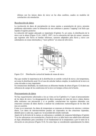 últimos son los únicos datos de nieve en las altas cumbres, usados en modelos de
correlación o de simulación.
Recolección de datos
La recolección de datos de precipitación en áreas sujetas a acumulación de nieve, presenta
problemas adicionales como la formación de una cobertura o puente (“capping”) de hielo que
impide el registro posterior.
La selección del equipo adecuado es importante (Capítulo 3), así como, la distribución de la
nieve con la altura (Figura 12.4) ( ASCE, 1997 ) en la colocación del tipo de sensor: sensores
que registran sólo lluvia en bandas inferiores, sensores adaptados para lluvia y nieve con
calentadores en zonas intermedias y “snow pillows” en zonas de sólo nieve.
.
Figura 12.4 Distribución vertical de bandas de zonas de nieve
Hay que resaltar la importancia de la distribución en sentido vertical de nieve y de temperatura,
así como la distribución areal. En el caso de calcular índices simples, la medición de la nieve en
cotas elevadas es muy importante.
En simulaciones detalladas, las mediciones en diferentes bandas de altura (Figura 12.4) dará una
referencia de campo de las condiciones de la nieve en tiempos críticos de la fusión.
Procesamiento de datos
No hay requerimientos adicionales a los ya vistos en los Capítulos 4 y 5 para el procesamiento
de los datos de nieve. La desagregación de datos mensuales de rutas de nieve a datos diarios
debe realizarse con precaución y si es posible, correlacionar los registros obtenidos con
estaciones cercanas de datos diarios o analizar las condiciones meteorológicas de los días del
mes en cuestión.
Como ya se mencionó, los datos de temperatura se expresan en términos de máximo y mínimo
diario. Los datos de máximo/mínimo pueden ser expresados en dos estaciones separadas,
dándole peso a cada una, según sea la necesidad del estudio realizado.
Aparte de la división de la cuenca en subcuencas o unidades de respuesta hidrológica (Capítulo
7) en las subcuencas con acumulación y fusión de nieve se debe hacer una subdivisión adicional
en fajas altitudinales para considerar el rol fundamental de la temperatura y por lo tanto de la
elevación en este proceso (Figura 12.4). En estas fajas se considerarán separadamente los datos
 