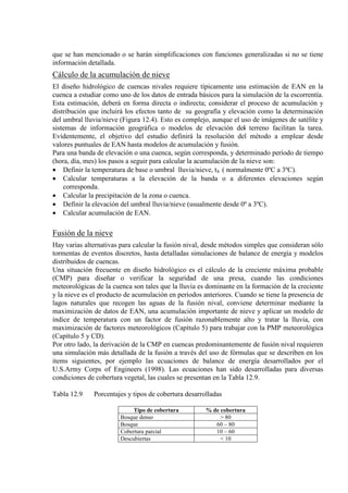que se han mencionado o se harán simplificaciones con funciones generalizadas si no se tiene
información detallada.
Cálculo de la acumulación de nieve
El diseño hidrológico de cuencas nivales requiere típicamente una estimación de EAN en la
cuenca a estudiar como uno de los datos de entrada básicos para la simulación de la escorrentía.
Esta estimación, deberá en forma directa o indirecta; considerar el proceso de acumulación y
distribución que incluirá los efectos tanto de su geografía y elevación como la determinación
del umbral lluvia/nieve (Figura 12.4). Esto es complejo, aunque el uso de imágenes de satélite y
sistemas de información geográfica o modelos de elevación del
Para una banda de elevación o una cuenca, según corresponda, y determinado período de tiempo
(hora, día, mes) los pasos a seguir para calcular la acumulación de la nieve son:
terreno facilitan la tarea.
Evidentemente, el objetivo del estudio definirá la resolución del método a emplear desde
valores puntuales de EAN hasta modelos de acumulación y fusión.
• Definir la temperatura de base o umbral lluvia/nieve, tb
• Calcular temperaturas a la elevación de la banda o a diferentes elevaciones según
corresponda.
( normalmente 0ºC a 3ºC).
• Calcular la precipitación de la zona o cuenca.
• Definir la elevación del umbral lluvia/nieve (usualmente desde 0º a 3ºC).
• Calcular acumulación de EAN.
Fusión de la nieve
Hay varias alternativas para calcular la fusión nival, desde métodos simples que consideran sólo
tormentas de eventos discretos, hasta detalladas simulaciones de balance de energía y modelos
distribuidos de cuencas.
Una situación frecuente en diseño hidrológico es el cálculo de la creciente máxima probable
(CMP) para diseñar o verificar la seguridad de una presa, cuando las condiciones
meteorológicas de la cuenca son tales que la lluvia es dominante en la formación de la creciente
y la nieve es el producto de acumulación en períodos anteriores. Cuando se tiene la presencia de
lagos naturales que recogen las aguas de la fusión nival, conviene determinar mediante la
maximización de datos de EAN, una acumulación importante de nieve y aplicar un modelo de
índice de temperatura con un factor de fusión razonablemente alto y tratar la lluvia, con
maximización de factores meteorológicos (Capítulo 5) para trabajar con la PMP meteorológica
(Capítulo 5 y CD).
Por otro lado, la derivación de la CMP en cuencas predominantemente de fusión nival requieren
una simulación más detallada de la fusión a través del uso de fórmulas que se describen en los
items siguientes, por ejemplo las ecuaciones de balance de energía desarrollados por el
U.S.Army Corps of Engineers (1998). Las ecuaciones han sido desarrolladas para diversas
condiciones de cobertura vegetal, las cuales se presentan en la Tabla 12.9.
Tabla 12.9 Porcentajes y tipos de cobertura desarrolladas
Tipo de cobertura % de cobertura
Bosque denso > 80
Bosque 60 – 80
Cobertura parcial 10 – 60
Descubiertas < 10
 