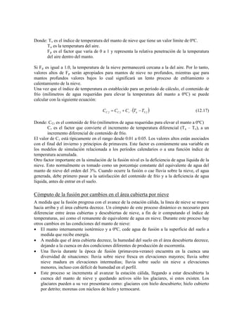 Donde: Ts
T
es el índice de temperatura del manto de nieve que tiene un valor límite de 0ºC.
a
F
es la temperatura del aire.
p es el factor que varía de 0 a 1 y representa la relativa penetración de la temperatura
del aire dentro del manto.
Si Fp es igual a 1.0, la temperatura de la nieve permanecerá cercana a la del aire. Por lo tanto,
valores altos de Fp
Una vez que el índice de temperatura es establecido para un período de cálculo, el contenido de
frío (milímetros de agua requeridas para elevar la temperatura del manto a 0ºC) se puede
calcular con la siguiente ecuación:
serán apropiados para mantos de nieve no profundos, mientras que para
mantos profundos valores bajos lo cual significará un lento proceso de enfriamiento o
calentamiento de la nieve.
( )2Sar1C2C TTCCC −⋅+= (12.17)
Donde: CCi
C
es el contenido de frío (milímetros de agua requeridas para elevar el manto a 0ºC)
r es el factor que convierte el incremento de temperatura diferencial (Ta – Ts
El valor de C
), a un
incremento diferencial de contenido de frío.
r
Otro factor importante en la simulación de la fusión nival es la deficiencia de agua líquida de la
nieve. Esto normalmente es tomado como un porcentaje constante del equivalente de agua del
manto de nieve del orden del 3%. Cuando ocurre la fusión o cae lluvia sobre la nieve, el agua
generada, debe primero pasar a la satisfacción del contenido de frío y a la deficiencia de agua
líquida, antes de entrar en el suelo.
está típicamente en el rango desde 0.01 a 0.05. Los valores altos están asociados
con el final del invierno y principios de primavera. Este factor es comúnmente una variable en
los modelos de simulación relacionada a los períodos calendarios o a una función índice de
temperatura acumulada.
Cómputo de la fusión por cambios en el área cubierta por nieve
A medida que la fusión progresa con el avance de la estación cálida, la línea de nieve se mueve
hacia arriba y el área cubierta decrece. Un cómputo de este proceso dinámico es necesario para
diferenciar entre áreas cubiertas y descubiertas de nieve, a fin de ir computando el índice de
temperaturas, así como el remanente de equivalente de agua en nieve. Durante este proceso hay
otros cambios en las condiciones del manto de nieve:
• El manto internamente isotérmico y a 0ºC, cede agua de fusión a la superficie del suelo a
medida que recibe energía.
• A medida que el área cubierta decrece, la humedad del suelo en el área descubierta decrece,
dejando a la cuenca en dos condiciones diferentes de producción de escorrentía.
• Una lluvia durante la época de fusión (primavera-verano) encuentra en la cuenca una
diversidad de situaciones: lluvia sobre nieve fresca en elevaciones mayores; lluvia sobre
nieve madura en elevaciones intermedias; lluvia sobre suelo sin nieve a elevaciones
menores, incluso con déficit de humedad en el perfil.
• Este proceso se incrementa al avanzar la estación cálida, llegando a estar descubierta la
cuenca del manto de nieve y quedando activos sólo los glaciares, si estos existen. Los
glaciares pueden a su vez presentarse como: glaciares con hielo descubierto; hielo cubierto
por detrito; morenas con núcleos de hielo y termocarst.
 