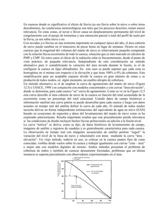 En cuencas donde es significativo el efecto de lluvia (ya sea lluvia sobre la nieve o sobre áreas
descubiertas), las condiciones meteorológicas son tales que los procesos descritos, tienen menor
relevancia. En estas zonas, al nevar o llover causa un desplazamiento permanente del nivel de
congelamiento con el pasaje de tormentas y una saturación parcial o total del perfil de suelo por
la lluvia, ya sea sobre nieve o no.
Con nevadas y/o lluvias en una tormenta importante en cualquier época del año, el área cubierta
de nieve puede cambiar en el transcurso de pocas horas en lugar de semanas. Ocurre en estas
cuencas que la magnitud del volumen del manto de nieve es relativamente pequeño comparado
con la relación lluvia-escorrentía de toda la cuenca, situación que es más marcada en cálculos de
PMP y CMP. En estos casos el efecto de la radiación solar es frecuentemente, desde el punto de
vista práctico, de pequeña relevancia. Independiente de esta consideración un método
alternativo para ir contabilizando la variación del área nevada durante la fusión, es el de
configurar la cuenca en fajas altitudinales. En este caso se puede suponer que cada zona es
homogénea en sí misma con respecto a la elevación y que tiene 100% o 0% de cobertura. Esta
simplificación para ser aceptable requiere dividir la cuenca en gran número de zonas y se
producirá de todos modos, en algún momento, un cambio abrupto de cobertura.
Un método alternativo es el de emplear la curva de agotamiento del manto de nieve (Figura
12.5) ( USACE, 1998 ) en conjunción con modelos concentrados y con curvas “área-elevación”,
donde se determina, para cada cuenca “su” curva de agotamiento. Como se ve en la Figura 12.5
esta curva describe el área cubierta de nieve de la cuenca en función del total acumulado de la
escorrentía como un porcentaje del total estacional. Usando datos de campo históricos e
información satelital una curva patrón se puede desarrollar para cada cuenca y luego con datos
actuales en tiempo real del satélite definir la curva de cada año. El método de todos modos
necesita derivar en forma independiente estimaciones del equivalente de agua en nieve (EAN)
basado en ecuaciones de regresión y datos del levantamiento del manto de nieve como se ha
expresado anteriormente. Resulta importante resaltar que este procedimiento pierde relevancia
si las condiciones de diseño incluyen fuertes lluvias primaverales en adición a la fusión nival.
La curva “teórica” se deriva, como se dijo, de datos históricos de levantamiento de campo,
imágenes de satélite y registros de caudales y es generalmente característica para cada cuenca.
La observación en tiempo real con imágenes secuenciales de satélite permite “seguir” la
variación del nivel de la línea de nieve y relacionarlo con áreas mediante la curva “área –
elevación”. Un viejo método, todavía en uso, es colocar en la cuenca puntos fijos de cotas
conocidas, visibles desde vuelos sobre la cuenca y trabajar igualmente con curvas “cota – área”
o mejor aún con modelos digitales de terreno. Ambos métodos presentan el problema de
cobertura de nubes y también de cuencas densamente forestadas, problemas que en última
instancia se superan parcialmente con observadores experimentados en el área
 