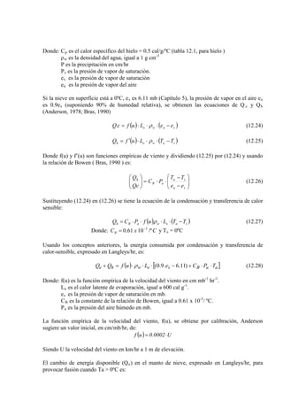Donde: Cp
ρ
es el calor específico del hielo = 0.5 cal/g/ºC (tabla 12.1, para hielo )
w es la densidad del agua, igual a 1 g cm
P es la precipitación en cm/hr
-3
Ps
e
es la presión de vapor de saturación.
s
e
es la presión de vapor de saturación
a es la presión de vapor del aire
Si la nieve en superficie está a 0ºC, es es 6.11 mb (Capítulo 5), la presión de vapor en el aire ea
es 0.9es (suponiendo 90% de humedad relativa), se obtienen las ecuaciones de Q.c y Qh
(Anderson, 1978; Bras, 1990)
( ) ( )sawe eeLufcQ −⋅⋅⋅= ρ. (12.24)
( ) ( )saweh TTLufQ −⋅⋅⋅′= ρ (12.25)
Donde f(u) y f’(u) son funciones empíricas de viento y dividiendo (12.25) por (12.24) y usando
la relación de Bowen ( Bras, 1990 ) es:






−
−
⋅⋅=





sa
sa
aB
h
ee
TT
PC
Qc
Q
(12.26)
Sustituyendo (12.24) en (12.26) se tiene la ecuación de la condensación y transferencia de calor
sensible:
( ) ( )saewaBh TTLufPCQ −⋅⋅⋅⋅= ρ
Donde:
(12.27)
CxCB /º1061.0 3−
= y Ts = 0ºC
Usando los conceptos anteriores, la energía consumida por condensación y transferencia de
calor-sensible, expresado en Langleys/hr, es:
( ) [ ]aaBsewhe TPCeLufQQ ⋅⋅+−⋅⋅⋅=+ )11.6.9.0(ρ (12.28)
Donde: f(u) es la función empírica de la velocidad del viento en cm mb-1
hr-1
L
.
e es el calor latente de evaporación, igual a 600 cal g-1
e
.
s
C
es la presión de vapor de saturación en mb.
B es la constante de la relación de Bowen, igual a 0.61 x 10-3
P
/ ºC.
a es la presión del aire húmedo en mb.
La función empírica de la velocidad del viento, f(u), se obtiene por calibración, Anderson
sugiere un valor inicial, en cm/mb/hr, de:
( ) U0002.0uf ⋅=
Siendo U la velocidad del viento en km/hr a 1 m de elevación.
El cambio de energía disponible (Qo) en el manto de nieve, expresado en Langleys/hr, para
provocar fusión cuando Ta > 0ºC es:
 