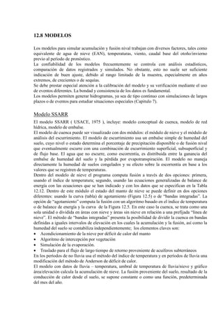 12.8 MODELOS
Los modelos para simular acumulación y fusión nival trabajan con diversos factores, tales como
equivalente de agua de nieve (EAN), temperaturas, viento, caudal base del otoño/invierno
previo al período de pronóstico.
La confiabilidad de los modelos frecuentemente se controla con análisis estadísticos,
comparación de datos registrados y simulados. No obstante, esto no suele ser suficiente
indicación de buen ajuste, debido al rango limitado de la muestra, especialmente en años
extremos, de crecientes o de sequías.
Se debe prestar especial atención a la calibración del modelo y su verificación mediante el uso
de eventos diferentes. La bondad y consistencia de los datos es fundamental.
Los modelos permiten generar hidrogramas, ya sea de tipo continuo con simulaciones de largos
plazos o de eventos para estudiar situaciones especiales (Capitulo 7).
Modelo SSARR
El modelo SSARR ( USACE, 1975 ), incluye: modelo conceptual de cuenca, modelo de red
hídrica, modelo de embalse.
El modelo de cuenca puede ser visualizado con dos módulos: el módulo de nieve y el módulo de
análisis del escurrimiento. El modelo de escurrimiento usa un embalse simple de humedad del
suelo, cuyo nivel o estado determina el porcentaje de precipitación disponible o de fusión nival
que eventualmente escurre con una combinación de escurrimiento superficial, subsuperficial y
de flujo base. El agua que no escurre, como escorrentía, es distribuida entre la ganancia del
embalse de humedad del suelo y la pérdida por evapotranspiración. El modelo no maneja
directamente la humedad de suelos congelados y su efecto sobre la escorrentía en base a los
valores que se registren de temperaturas.
Dentro del modelo de nieve el programa computa fusión a través de dos opciones: primera,
usando el índice de temperatura; segundo, usando las ecuaciones generalizadas de balance de
energía con las ecuaciones que se han indicado y con los datos que se especifican en la Tabla
12.12. Dentro de este módulo el estado del manto de nieve se puede definir en dos opciones
diferentes: usando la curva (tabla) de agotamiento (Figura 12.5) o de “bandas integradas”. La
opción de “agotamiento” computa la fusión con un algoritmo basado en el índice de temperatura
o de balance de energía y la curva de la Figura 12.5. En este caso la cuenca, se trata como una
sola unidad o dividida en áreas con nieve y áreas sin nieve en relación a una prefijada “línea de
nieve”. El método de “bandas integradas” presenta la posibilidad de dividir la cuenca en bandas
definidas a iguales intervalos de elevación en los cuales la acumulación y la fusión, así como la
humedad del suelo se contabiliza independientemente; los elementos claves son:
• Acondicionamiento de la nieve por déficit de calor del manto
• Algoritmo de intercepción por vegetación
• Simulación de la evaporación.
• Traslado para el flujo de largo tiempo de retorno proveniente de acuíferos subterráneos
En los períodos de no lluvia usa el método del índice de temperatura y en períodos de lluvia una
modificación del método de Anderson de déficit de calor.
El modelo con datos de lluvia – temperatura, umbral de temperatura de lluvia/nieve y gráfico
área/elevación calcula la acumulación de nieve. La fusión proveniente del suelo, resultado de la
conducción de calor desde el suelo, se supone constante o como una función, predeterminada
del mes del año.
 
