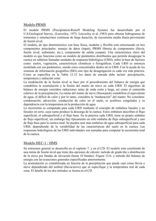 Modelo PRMS
El modelo PRMS (Precipitation-Runoff Modeling System) fue desarrollado por el
U.S.Geological Survey, (Leavesley, 1973; Leavesley et al ,1983) para obtener hidrogramas de
tormentas y simulaciones continuas de larga duración, de escorrentía media diaria proveniente
de fusión nival.
El modelo, de tipo determinístico con base física, modular y flexible está estructurado en tres
componentes principales: manejo de datos (input); PRMS librería de componentes (lluvia,
fusión nival, sedimento, etc.); componente de salida (output). Una característica clave del
modelo es que funciona como un modelo de parámetros distribuidos que permite desagregar la
cuenca en subáreas llamadas unidades de respuesta hidrológica (URH), sobre la base de factores
como: suelos, vegetación, características climáticas o fisiográficas. Cada URH es entonces
modelada con sus parámetros, siendo estos concentrados dentro de la URH. Con la ayuda de los
sistemas de información geográfica (SIG) este tipo de desagregación es cada vez más práctica.
Como se especifica en la Tabla 12.12 los datos de entrada debe incluir: precipitación,
temperatura y radiación solar.
La modelación de la fusión nival se hace por el procedimiento del balance de energía que
contabiliza la acumulación y la fusión del manto de nieve en cada URH. El algoritmo de
balance de energía considera radiaciones netas de onda corta y larga, así como el contenido
calórico de la precipitación. La rutina del manto de nieve (Snowpack) contabiliza el equivalente
de agua, el déficit de calor y por lo tanto, considera la “maduración” del manto: No considera:
condensación, advección, conducción de calor en el suelo, ni acuíferos congelados y su
dependencia con la temperatura en la producción de agua.
La escorrentía es computada para cada URH mediante el concepto de embalses lineales y no
lineales en serie, cuya suma produce la descarga de la cuenca. Estos embalses describen el flujo
superficial, el subsuperficial y el flujo base. En la práctica cada URH, tiene su propio embalse
de flujo superficial, sin embargo hay típicamente un sólo embalse de flujo subsuperficial y uno
de flujo base para la cuenca total. Se pueden usar más embalses de agua subsuperficial para cada
URH, dependiendo de la variabilidad de las características del suelo en la cuenca. Las
respuestas hidrológicas de las URH individuales son sumadas para computar la escorrentía total
de la cuenca.
Modelo HEC-1 / HMS
Su estructura general se desarrolla en el capítulo 7. y en el CD. El modelo está constituido de
una rutina de fusión nival que tiene dos opciones de cálculo: método de grado/día y distribución
de la nieve por bandas de elevación (hasta 10 bandas) -Figura 12.6- y método del balance de
energía con las ecuaciones generales especificadas anteriormente.
La acumulación es contabilizada en función de la precipitación que puede caer como lluvia o
nieve dependiendo del umbral (lluvia/nieve) que se especifique y la temperatura real de cada
zona. El detalle de los dos métodos se ilustra en el CD.
 