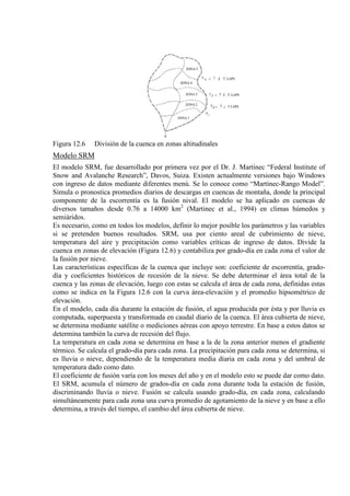Figura 12.6 División de la cuenca en zonas altitudinales
Modelo SRM
El modelo SRM, fue desarrollado por primera vez por el Dr. J. Martinec “Federal Institute of
Snow and Avalanche Research”, Davos, Suiza. Existen actualmente versiones bajo Windows
con ingreso de datos mediante diferentes menú. Se lo conoce como “Martinec-Rango Model”.
Simula o pronostica promedios diarios de descargas en cuencas de montaña, donde la principal
componente de la escorrentía es la fusión nival. El modelo se ha aplicado en cuencas de
diversos tamaños desde 0.76 a 14000 km2
Es necesario, como en todos los modelos, definir lo mejor posible los parámetros y las variables
si se pretenden buenos resultados. SRM, usa por ciento areal de cubrimiento de nieve,
temperatura del aire y precipitación como variables críticas de ingreso de datos. Divide la
cuenca en zonas de elevación (Figura 12.6) y contabiliza por grado-día en cada zona el valor de
la fusión por nieve.
(Martinec et al., 1994) en climas húmedos y
semiáridos.
Las características específicas de la cuenca que incluye son: coeficiente de escorrentía, grado-
día y coeficientes históricos de recesión de la nieve. Se debe determinar el área total de la
cuenca y las zonas de elevación, luego con estas se calcula el área de cada zona, definidas estas
como se indica en la Figura 12.6 con la curva área-elevación y el promedio hipsométrico de
elevación.
En el modelo, cada día durante la estación de fusión, el agua producida por ésta y por lluvia es
computada, superpuesta y transformada en caudal diario de la cuenca. El área cubierta de nieve,
se determina mediante satélite o mediciones aéreas con apoyo terrestre. En base a estos datos se
determina también la curva de recesión del flujo.
La temperatura en cada zona se determina en base a la de la zona anterior menos el gradiente
térmico. Se calcula el grado-día para cada zona. La precipitación para cada zona se determina, si
es lluvia o nieve, dependiendo de la temperatura media diaria en cada zona y del umbral de
temperatura dado como dato.
El coeficiente de fusión varía con los meses del año y en el modelo esto se puede dar como dato.
El SRM, acumula el número de grados-día en cada zona durante toda la estación de fusión,
discriminando lluvia o nieve. Fusión se calcula usando grado-día, en cada zona, calculando
simultáneamente para cada zona una curva promedio de agotamiento de la nieve y en base a ello
determina, a través del tiempo, el cambio del área cubierta de nieve.
 