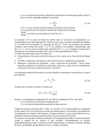 k es el coeficiente de recesión indicando la declinación de la descarga cuando no hay ni
lluvia ni fusión, calculado mediante la expresión:
m
1m
Q
Q
k +
= (12.34)
m, m+1 son las secuencias de días durante el periodo real de recesión.
n es la secuencia de días durante el período de cómputo de la descarga.
86400
10000
es el factor de conversión de cm·km2
/d a m3
/s.
La ecuación 12.33 es para un tiempo de retardo entre el ciclo diario de temperatura y el
correspondiente ciclo de la descarga de 18 horas. En este caso, el número de grados-día medidos
en el n-simo día corresponde a la descarga del día n+1. Existe una subrutina que permite
introducir varios tiempos de retraso. T, S, P son variables a ser medidas o determinadas cada
día. CR, Cs, son las tasas de cambio para determinar dT, Tcrit
Los datos necesarios para correr el modelo son:
, k y el tiempo de retraso de la
descarga que son parámetros propios de la cuenca o más generalmente del clima.
• Características de la cuenca: áreas de la cuenca y de las zonas; curva Área-elevación (Figura
12.7)
• Variables: temperatura, precipitación, área cubierta de nieve, temperatura y grado-día.
• Parámetros: coeficiente de escorrentía – nieve, coeficiente de escorrentía – lluvia, Factor
grado-día, gradiente de temperatura, temperatura crítica (tcrit), área activa de precipitación,
coeficiente de recesión, tiempo de retraso (“ lag time”).
La temperatura media del día puede ser un dato obtenido externamente o pueden darse 2 valores
para cada día.
2
minmax TT
T
+
= (12.35)
El ajuste por elevación el modelo lo calcula con:
( ) 





⋅⋅⋅=
100
1
hhDT stγ (12.36)
Donde: γ es el gradiente de temperatura (ºC por 100 m), usualmente 0.65ºC cada 100m
hst
h
es la altitud de la estación de temperatura (m)
es la elevación hipsométrica promedio de cada zona (m)
Cuando los números de grados-día, Tn+DTn
No resulta a veces posible una buena estimación de la precipitación media en zonas de montaña,
siendo el método de las isoyetas el más confiable. Afortunadamente en cuencas
preponderantemente nivales, la fusión es el factor determinante; no obstante, crecientes abruptas
de picos considerables, producidas por lluvias y se deben considerar.
, en ecuación 12.33 resultan negativos, el programa
lo hace igual a cero. En esta forma no resulta una fusión negativa. Con relación a la medición de
la temperatura, no siempre es fácil hacerlo, en lugares remotos y a veces inaccesibles por eso es
preferible el dato de una buena estación, incluso si esta está fuera de la cuenca.
 