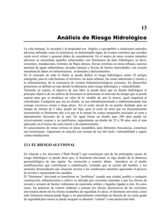 13
Análisis de Riesgo Hidrológico
La vida humana, la sociedad y la propiedad son frágiles y susceptibles a situaciones naturales
adversas definidas como la ocurrencia, en determinado lugar, de eventos extremos que exceden
cierto nivel crítico y generan daños de consideración. En el marco de estos eventos naturales
adversos se encuentran aquellos relacionados con fenómenos de base hidrológica, es decir,
crecientes, inundaciones, torrentes de flujos densos, lluvias extremas en áreas urbanas, ascenso
anormal de aguas subterráneas, nevadas intensas y lluvias de fuertes intensidades, con secuela
inmediata de daños en infraestructura, avalanchas y deslizamientos.
En el concepto de todo lo dicho se puede definir el riesgo hidrológico como: El peligro
emergente, para la vida humana, el territorio, las áreas urbanas, las zonas industriales y rurales y
la infraestructura, de la ocurrencia de eventos hidrometeorológicos extremos. En desarrollos
posteriores se definen en más detalle la diferencia entre riesgo hidrológico y vulnerabilidad.
Teniendo en cuenta, el objetivo de este libro se puede decir que en diseño hidrológico el
principal objetivo de un análisis de frecuencia es determinar el intervalo de tiempo que se puede
esperar para que se produzca un valor de la variable de, por lo menos, igual magnitud al
considerado. Cualquiera que sea un diseño, ya sea sobredimensionado o subdimensionado trae
consigo excesivos costos a largo plazo. Así el costo inicial de un puente diseñado para un
tiempo de retorno de 5 años, puede ser bajo, pero el costo de tener que ser frecuentemente
reconstruido es finalmente alto a lo que se le suman los costos marginales asociados al corte o
taponamiento frecuente de la ruta. En igual forma un diseño para 200 años puede ser
excesivamente costoso y no justificarse; seguramente un diseño de 25 ó 50 años será el más
adecuado, en el marco de costo inicial y de mantenimiento.
El conocimiento de zonas críticas en áreas inundables, para diferentes frecuencias, constituye
una herramienta importante en relación con normas de uso del suelo, vulnerabilidad y seguro
contra inundaciones.
13.1 EL RIESGO ALUVIONAL
En relación a los aluviones (“flash floods”) que constituyen una de las principales causas de
riesgo hidrológico se puede decir que, el fenómeno aluvional, es algo propio de la dinámica
geomorfológica de una región. Su corrección y control, deben introducir en el medio
modificaciones que contribuyan a estabilizarlo, evitando que la acción del hombre y los
animales desencadenen una situación inversa a las condiciones naturales agravando el proceso
de erosión y aumentando los caudales.
El “fenómeno” aluvional se transforma en “problema” cuando una ciudad, pueblo o cualquier
construcción, infraestructura o cultivo es afectado por crecientes naturales o por los efectos de
erosión y arrastre de fuertes volúmenes de materiales sólidos y líquidos ligados a éste. En estos
casos, las prácticas de control tenderán a atenuar los efectos destructivos de las crecientes
aluvionales dentro de los límites aceptables de seguridad. Es decir, el fenómeno aluvional, como
todo fenómeno natural puede llegar a ser parcialmente controlado en función de un cierto grado
de seguridad pero nunca se puede asegurar su absoluto “control” o una protección total.
 