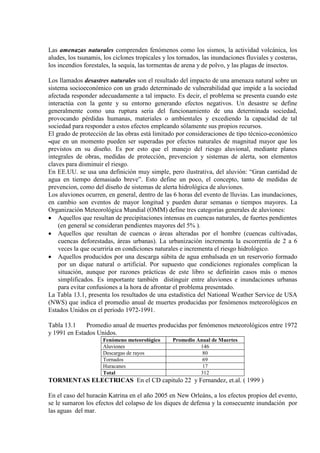 Las amenazas naturales comprenden fenómenos como los sismos, la actividad volcánica, los
aludes, los tsunamis, los ciclones tropicales y los tornados, las inundaciones fluviales y costeras,
los incendios forestales, la sequía, las tormentas de arena y de polvo, y las plagas de insectos.
Los llamados desastres naturales son el resultado del impacto de una amenaza natural sobre un
sistema socioeconómico con un grado determinado de vulnerabilidad que impide a la sociedad
afectada responder adecuadamente a tal impacto. Es decir, el problema se presenta cuando este
interactúa con la gente y su entorno generando efectos negativos. Un desastre se define
generalmente como una ruptura seria del funcionamiento de una determinada sociedad,
provocando pérdidas humanas, materiales o ambientales y excediendo la capacidad de tal
sociedad para responder a estos efectos empleando sólamente sus propios recursos.
El grado de protección de las obras está limitado por consideraciones de tipo técnico-económico
En EE.UU. se usa una definición muy simple, pero ilustrativa, del aluvión: “Gran cantidad de
agua en tiempo demasiado breve”. Esto define un poco, el concepto, tanto de medidas de
prevencion, como del diseño de sistemas de alerta hidrológica de aluviones.
que en un momento pueden ser superadas por efectos naturales de magnitud mayor que los
previstos en su diseño. Es por esto que el manejo del riesgo aluvional, mediante planes
integrales de obras, medidas de protección, prevencion y sistemas de alerta, son elementos
claves para disminuir el riesgo.
Los aluviones ocurren, en general, dentro de las 6 horas del evento de lluvias. Las inundaciones,
en cambio son eventos de mayor longitud y pueden durar semanas o tiempos mayores. La
Organización Meteorológica Mundial (OMM) define tres categorías generales de aluviones:
• Aquellos que resultan de precipitaciones intensas en cuencas naturales, de fuertes pendientes
(en general se consideran pendientes mayores del 5% ).
• Aquellos que resultan de cuencas o áreas alteradas por el hombre (cuencas cultivadas,
cuencas deforestadas, áreas urbanas). La urbanización incrementa la escorrentía de 2 a 6
veces la que ocurriría en condiciones naturales e incrementa el riesgo hidrológico.
• Aquellos producidos por una descarga súbita de agua embalsada en un reservorio formado
por un dique natural o artificial. Por supuesto que condiciones regionales complican la
situación, aunque por razones prácticas de este libro se definirán casos más o menos
simplificados. Es importante también distinguir entre aluviones e inundaciones urbanas
para evitar confusiones a la hora de afrontar el problema presentado.
La Tabla 13.1, presenta los resultados de una estadística del National Weather Service de USA
(NWS) que indica el promedio anual de muertes producidas por fenómenos meteorológicos en
Estados Unidos en el período 1972-1991.
Tabla 13.1 Promedio anual de muertes producidas por fenómenos meteorológicos entre 1972
y 1991 en Estados Unidos.
Fenómeno meteorológico Promedio Anual de Muertes
Aluviones 146
Descargas de rayos 80
Tornados 69
Huracanes 17
Total 312
TORMENTAS ELECTRICAS En el CD capitulo 22 y Fernandez, et.al. ( 1999 )
En el caso del huracán Katrina en el año 2005 en New Orleáns, a los efectos propios del evento,
se le sumaron los efectos del colapso de los diques de defensa y la consecuente inundación por
las aguas del mar.
 
