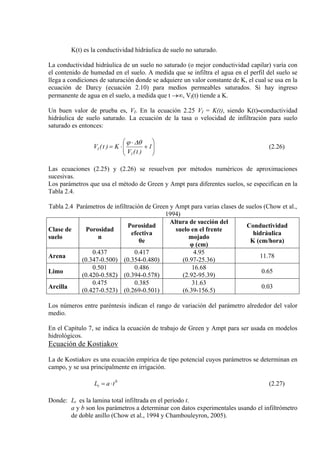 K(t) es la conductividad hidráulica de suelo no saturado.
La conductividad hidráulica de un suelo no saturado (o mejor conductividad capilar) varía con
el contenido de humedad en el suelo. A medida que se infiltra el agua en el perfil del suelo se
llega a condiciones de saturación donde se adquiere un valor constante de K, el cual se usa en la
ecuación de Darcy (ecuación 2.10) para medios permeables saturados. Si hay ingreso
permanente de agua en el suelo, a medida que t →∞, VI(t) tiende a K.
Un buen valor de prueba es, VI. En la ecuación 2.25 VI = K(t), siendo K(t) conductividad
hidráulica de suelo saturado. La ecuación de la tasa o velocidad de infiltración para suelo
saturado es entonces:
⎟⎟
⎠
⎞
⎜⎜
⎝
⎛
+
⋅
⋅= 1
)t(V
K)t(V
I
I
θ∆ϕ
(2.26)
Las ecuaciones (2.25) y (2.26) se resuelven por métodos numéricos de aproximaciones
sucesivas.
Los parámetros que usa el método de Green y Ampt para diferentes suelos, se especifican en la
Tabla 2.4.
Tabla 2.4 Parámetros de infiltración de Green y Ampt para varias clases de suelos (Chow et al.,
1994)
Clase de
suelo
Porosidad
n
Porosidad
efectiva
θe
Altura de succión del
suelo en el frente
mojado
φ (cm)
Conductividad
hidráulica
K (cm/hora)
Arena
0.437
(0.347-0.500)
0.417
(0.354-0.480)
4.95
(0.97-25.36)
11.78
Limo
0.501
(0.420-0.582)
0.486
(0.394-0.578)
16.68
(2.92-95.39)
0.65
Arcilla
0.475
(0.427-0.523)
0.385
(0.269-0.501)
31.63
(6.39-156.5)
0.03
Los números entre paréntesis indican el rango de variación del parámetro alrededor del valor
medio.
En el Capítulo 7, se indica la ecuación de trabajo de Green y Ampt para ser usada en modelos
hidrológicos.
Ecuación de Kostiakov
La de Kostiakov es una ecuación empírica de tipo potencial cuyos parámetros se determinan en
campo, y se usa principalmente en irrigación.
b
t taL ⋅= (2.27)
Donde: Lt es la lamina total infiltrada en el período t.
a y b son los parámetros a determinar con datos experimentales usando el infiltrómetro
de doble anillo (Chow et al., 1994 y Chambouleyron, 2005).
 