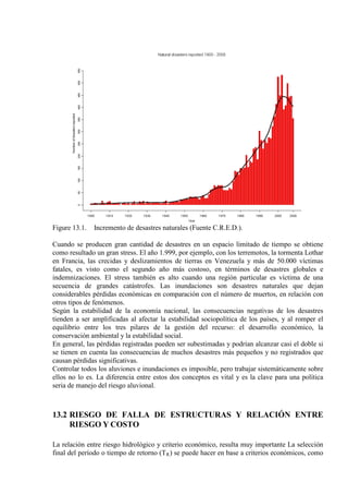 Figure 13.1. Incremento de desastres naturales (Fuente C.R.E.D.).
Cuando se producen gran cantidad de desastres en un espacio limitado de tiempo se obtiene
como resultado un gran stress. El año 1.999, por ejemplo, con los terremotos, la tormenta Lothar
en Francia, las crecidas y deslizamientos de tierras en Venezuela y más de 50.000 víctimas
fatales, es visto como el segundo año más costoso, en términos de desastres globales e
indemnizaciones. El stress también es alto cuando una región particular es víctima de una
secuencia de grandes catástrofes. Las inundaciones son desastres naturales que dejan
considerables pérdidas económicas en comparación con el número de muertos, en relación con
otros tipos de fenómenos.
Según la estabilidad de la economía nacional, las consecuencias negativas de los desastres
tienden a ser amplificadas al afectar la estabilidad sociopolítica de los países, y al romper el
equilibrio entre los tres pilares de la gestión del recurso: el desarrollo económico, la
conservación ambiental y la estabilidad social.
En general, las pérdidas registradas pueden ser subestimadas y podrían alcanzar casi el doble si
se tienen en cuenta las consecuencias de muchos desastres más pequeños y no registrados que
causan pérdidas significativas.
Controlar todos los aluviones e inundaciones es imposible, pero trabajar sistemáticamente sobre
ellos no lo es. La diferencia entre estos dos conceptos es vital y es la clave para una política
seria de manejo del riesgo aluvional.
13.2 RIESGO DE FALLA DE ESTRUCTURAS Y RELACIÓN ENTRE
RIESGO Y COSTO
La relación entre riesgo hidrológico y criterio económico, resulta muy importante La selección
final del período o tiempo de retorno (TR) se puede hacer en base a criterios económicos, como
 