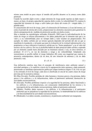 misma zona tendrá un peso mayor al tamaño del posible desastre se le conoce como daño
potencial.
Cuando ha ocurrido algún evento y algún elemento de riesgo puede reportar un daño mayor o
menor, en base a la propia capacidad de soportar dicho evento, la vulnerabilidad (V), expresa la
capacidad del elemento de riesgo a sufrir daños por efecto del evento (0 = ningún daño, 1 =
pérdida total).
El conocimiento del nivel de riesgo, junto a la dimensión del fenómeno y el uso del terreno, así
como al período de retorno del evento, proporcionan los elementos necesarios para garantizar la
efectiva programación de medidas de protección acordes con dicho evento.
Muy a menudo las metodologías utilizadas (Fattorelli, 2003) para la individualización de las
clases de riesgo se refieren directamente a los daños padecidos por el elemento más que a su
valor y a su vulnerabilidad, pues no siempre daño y valor resultan ser proporcionales. Por
ejemplo, los daños sufridos por un terreno agrícola dependen del período del año en que se
manifiesta la inundación, a tal punto que para la evaluación de la eventual indemnización a los
propietarios se hace referencia al perjuicio sufrido por los "frutos pendientes" y no al valor del
terreno o de los cultivos. Por eso es preferible hablar de daño potencial (daño sufrido o esperado
por un elemento cuando fuera afectado por un fenómeno natural, o sea, en otros términos, el
producto VED ⋅= ), en vez de elemento a riesgo y de vulnerabilidad. Adoptando esta
nomenclatura es posible definir el riesgo hidráulico (R) como una magnitud que expresa la
presencia contemporánea, dentro de un área, de una situación de amenaza y de un daño
potencial, o sea:
DHR ⋅= 13.1
Esta definición sintetiza muy bien el concepto de interferencia entre ambiente natural y
actividad antrópica, y lo explícita a través de la superposición entre amenaza y daño potencial,
permitiendo su inmediata representación gráfica por mapas temáticos (figura 13.4). Una vez que
se ha estimado el nivel de riesgo, cada área es clasificada en una de las cuatro clases de riesgo
previstas por la normativa italiana:
R4 (Muy Elevado). Posibles pérdidas de vidas humanas y lesiones graves a las personas, daños
graves a los edificios y a la infraestructura, daños al patrimonio ambiental, destrucción de
actividades socioeconómicas.
R3 (Elevado). Posibles problemas respecto a la seguridad de las personas, daños funcionales a
los edificios y a la infraestructura, con consecuente inhabitabilitad de los mismos y la
interrupción de las actividades socioeconómicas, daños al patrimonio ambiental.
R2 (Medio). Posibles daños menores a los edificios, a la infraestructura y al patrimonio
ambiental que no perjudican la seguridad de las personas, la inhabitabilidad de los edificios
y la funcionalidad de las actividades socioeconómicas.
R1 (Moderado). Los daños sociales, económicos y al patrimonio ambiental son marginales.
 